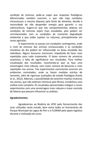 condição de estresse, pode-se supor que respostas fisiológicas 
diferenciadas também ocorram, e que não haja combates 
intrassexuais e mesmo disputas pela fonte de alimento, devido à 
necessidade de não despender energia para garantir a sua 
sobrevivência. Sugere-se que tais comportamentos atípicos em 
condições de estresse sejam mais estudados, pois podem ser 
correlacionados com as condições de crescente degradação 
ambiental a que estão sujeitos na natureza, principalmente em 
zonas agrícolas. 
O experimento se passou em condições contingentes, onde 
o nível de estresse dos animais enclausurados e as condições 
climáticas do dia podem ter influenciado na baixa atividade dos 
indivíduos. Alguns besouros morreram, impedindo de fazer mais 
repetições para cada tratamento. O baixo número de amostras 
ocasionou a falta de significância nos resultados. Para melhor 
visualização dos resultados, recomenda-se que se faça uma 
amostragem mais robusta, com maior número de besouros e mais 
repetições nas arenas. Tais experimentos comumente ocorrem em 
ambientes controlados, onde se fazem medidas estritas de 
tamanho, além de rigorosas avaliações do estado fisiológico (Favila 
et al., 2012). Ademais, a possibilidade de existirem machos imaturos 
nas arenas, que não exibiram interesse pela fêmea, inviabilizou uma 
análise mais completa. Os resultados apresentados instigam a novos 
experimentos com uma amostragem mais robusta e maior controle 
de fatores que possam influenciar as análises. 
Agradecimentos 
Agradecemos ao Biotério da UFSC pelo fornecimento das 
iscas utilizadas neste estudo, bem como todos os funcionários do 
Parque Municipal da Lagoa do Peri e à FLORAM pelo apoio logístico 
durante a realização do curso. 
 