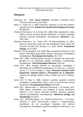 Ecologia de campo: abordagens no mar, na terra e em águas continentais 
PPG Ecologia UFSC 2013 
269 
Bibliografia 
Andersson, M. 1994. Sexual Selection. Princeton University Press. 
Princeton, New Jersey, EUA. 624p. 
Belles, X., Favila, M. E. 1983. Protection chimique du nid chez Canthon 
cyanellus LeConte. Bulletin de la Société Entomologique de France, 
88: 602-607. 
Chamorro-Florescano, I.A. & Favila, M.E. 2008. Male reproductive status 
affects contest outcome during nidification in Canthon cyanellus 
cyanellus LeConte (Coleoptera: Scarabaeidae). Behaviour, 145: 
1811-1821. 
Chamorro-Florescano, I.A., Favila, M.E., & Macías-Ordóñez, R. 2011. 
Resource ownership, body size and reproductive status affect the 
outcome of food ball contests in a roller beetle. Evolutionary 
Ecology, 25: 277-289. 
Edwards, P.B. & Ascheborn, H.H. 1988. Male reproductive behavior of the 
African ball-rolling dung beetle, Kheper nigroaeneus (Coleoptera: 
Scarabaeidae). The Coleopteristis Bulletin, 42: 17-27. 
Favila, M.E. 1988. Comportamiento durante el periodo de maduración 
gonádica en un escarabajo rodador (Coleoptera: Scarabaeidae, 
Scarabaeinae). Folia Entomológica Mexicana, 76:55-64. 
Favila, M.E. 2001. Ecología Química en Escarabajos Coprófagos y 
Necrófagos de la Subfamilia Scarabaeinae. In: Anaya, A. L., Espinosa 
García, F. J. & Cruz Ortega, R. (Orgs). Relaciones Químicas entre 
Organismos: Aspectos Básicos y Perspectivas de su Aplicación. 
Instituto de Ecología, UNAM y Plaza y Valdés, S.A. de C.V. México. 
733p. 
Favila, M.E. & Díaz, A. 1996. Canthon cyanellus cyanellus LeConte 
(Coleoptera: Scarabaeidae) makes a nest in the field with several 
brood balls. The Coleopteristis Bulletin, 50: 52-60. 
Favila, M.E., Nolasco-Soto, J., Chamorro-Florescano, I. & Equihua, M.E. 
2005. Sperm competition and evidence of sperm fertilization 
patterns in the carrion ball-roller Canthon cyanellus cyanellus 
LeConte (Scarabaeidae: Sacarabaeinae). Behavioral Ecology and 
Sociobiology, 59: 38-43. 
Favila, M.E., Ortiz-Domínguez, M., Chamorro-Florescano, I. & Cortez- 
Gallardo, V. 2012. Comunicación química y comportamiento 
reproductor de los escarabajos rodadores del estiércol 
(Scarabaeinae: Scarabaeini): aspectos ecológicos y evolutivos, y sus 
 