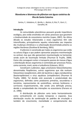 Ecologia de campo: abordagens no mar, na terra e em águas continentais 
PPG Ecologia UFSC 2013 
Biovolume e biomassa do plâncton em águas costeiras da 
Ilha de Santa Catarina 
Santos, F., Valadares, K., Beirão, L., Batista, G, Riul, P., Gorri, C., 
Carvalho, M. 
27 
Introdução 
As comunidades planctônicas possuem grande importância 
ecológica, pois estão envolvidas em vários processos que garantem 
a biodiversidade do ecossistema marinho (Lopes, 2007). Na última 
década os estudos relacionados a esses organismos têm sido 
intensificados, principalmente aqueles relacionados aos impactos 
das mudanças climáticas e a urbanização descontrolada próxima as 
regiões litorâneas (Ducklow & Steinberg, 2001). 
O plâncton é constituído por todos os organismos que estão 
na coluna d’água e que podem apresentar pequena movimentação 
na vertical, mas que não apresentam movimentação na horizontal, 
sendo assim de locomoção limitada (Thurman & Trujillo, 2004). 
Como não conseguem evitar o transporte passivo de massas d'água 
a distribuição desses organismos é controlada por processos físicos, 
como corrente, maré, vento e turbulência (Calazans, 2011). 
Constituem o plâncton, algas unicelulares fotossintetizantes 
denominadas fitoplâncton, outros organismos que não realizam 
fotossíntese (zooplâncton), além de bactérias e algas cianobactérias 
(bacterioplâncton) e vírus aquáticos (virioplâncton) (Thurman & 
Trujillo, 2004). Tal divisão está associada à produtividade dos 
organismos, definidos como produtores primários, secundários e 
terciários, representantes de autotróficos, animais herbívoros e 
carnívoros respectivamente, não sendo uma definição precisa, 
devido a complexidade das interações no ecossistema (Parsons et 
al., 1990). 
A distribuição do plâncton varia tanto horizontalmente 
como verticalmente em escalas temporais e espaciais. Essa 
distribuição resulta da combinação de padrões de circulação e 
também do crescimento, mortalidade e comportamento dos 
 