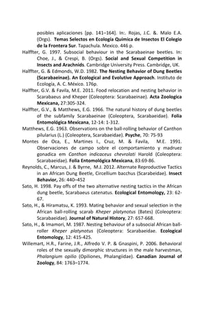posibles aplicaciones [pp. 141–164]. In:. Rojas, J.C. &. Malo E.A. 
(Orgs). Temas Selectos en Ecología Química de Insectos El Colegio 
de la Frontera Sur. Tapachula. Mexico. 446 p. 
Halffter, G. 1997. Subsocial behaviour in the Scarabaeinae beetles. In: 
Choe, J., & Crespi, B. (Orgs). Social and Sexual Competition in 
Insects and Arachnids. Cambridge University Press. Cambridge, UK. 
Halffter, G. & Edmonds, W.D. 1982. The Nesting Behavior of Dung Beetles 
(Scarabaeinae). An Ecological and Evolutive Approach. Instituto de 
Ecología, A. C. México. 176p. 
Halffter, G.V. & Favila, M.E. 2011. Food relocation and nesting behavior in 
Scarabaeus and Kheper (Coleoptera: Scarabaeinae). Acta Zoologica 
Mexicana, 27:305-324. 
Halffter, G.V., & Matthews, E.G. 1966. The natural history of dung beetles 
of the subfamily Scarabaeinae (Coleoptera, Scarabaeidae). Folia 
Entomológica Mexicana, 12-14: 1-312. 
Matthews, E.G. 1963. Observations on the ball-rolling behavior of Canthon 
pilularius (L.) (Coleoptera, Scarabaeidae). Psyche, 70: 75-93 
Montes de Oca, E., Martines I., Cruz, M. & Favila, M.E. 1991. 
Observaciones de campo sobre el comportamiento y madruez 
gonadica em Canthon indicaceus chevrolati Harold (Coleoptera: 
Scarabaeidae). Folia Entomológica Mexicana, 83:69-86. 
Reynolds, C., Marcus, J. & Byrne, M.J. 2012. Alternate Reproductive Tactics 
in an African Dung Beetle, Circellium bacchus (Scarabeidae). Insect 
Behavior, 26: 440–452 
Sato, H. 1998. Pay offs of the two alternative nesting tactics in the African 
dung beetle, Scarabaeus catenatus. Ecological Entomology, 23: 62- 
67. 
Sato, H., & Hiramatsu, K. 1993. Mating behavior and sexual selection in the 
African ball-rolling scarab Kheper platynotus (Bates) (Coleoptera: 
Scarabaeidae). Journal of Natural History, 27: 657-668. 
Sato, H., & Imamori, M. 1987. Nesting behaviour of a subsocial African ball-roller 
Kheper platynotus (Coleoptera: Scarabaeidae. Ecological 
Entomology, 12: 415-425. 
Willemart, H.R., Farine, J.R., Alfredo V. P. & Gnaspini, P. 2006. Behavioral 
roles of the sexually dimorphic structures in the male harvestman, 
Phalangium opilio (Opiliones, Phalangiidae). Canadian Journal of 
Zoology, 84: 1763–1774. 
