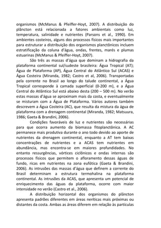organismos (McManus & Pfeiffer-Hoyt, 2007). A distribuição do 
plâncton está relacionada a fatores ambientais como luz, 
temperatura, salinidade e nutrientes (Parsons et al., 1990). Em 
ambientes costeiros, alguns dos processos físicos mais importantes 
para estruturar a distribuição dos organismos planctônicos incluem 
estratificação da coluna d’água, ondas, frentes, marés e plumas 
estuarinas (McManus & Pfeiffer-Hoyt, 2007). 
São três as massas d’água que dominam a hidrografia da 
plataforma continental sul/sudeste brasileira: Água Tropical (AT); 
Água de Plataforma (AP), Água Central do Atlântico Sul (ACAS) e 
Água Costeira (Miranda, 1982; Castro et al, 2006). Transportadas 
pela corrente no Brasil ao longo do talude continental, a Água 
Tropical corresponde à camada superficial (0-200 m), e a Água 
Central do Atlântico Sul está abaixo desta (200 – 500 m). No verão 
estas massas d’água se aproximam mais da costa, e eventualmente 
se misturam com a Água de Plataforma. Vários autores também 
descrevem a Água Costeira (AC), que resulta da mistura da água de 
plataforma com a drenagem continental (Miranda, 1982; Matsuura, 
1986; Gaeta & Brandini, 2006). 
Condições favoráveis de luz e nutrientes são necessárias 
para que ocorra aumento da biomassa fitoplanctônica. A AC 
permanece mais produtiva durante o ano todo devido ao aporte de 
nutrientes da drenagem continental, enquanto a AT tem baixas 
concentrações de nutrientes e a ACAS tem nutrientes em 
abundância, mas encontra-se em maiores profundidades. No 
entanto ressurgências, vórtices ciclônicos e ondas internas são 
processos físicos que permitem o afloramento dessas águas de 
fundo, ricas em nutrientes na zona eufótica (Gaeta & Brandini, 
2006). As intrusões das massas d’água que definem a corrente do 
Brasil determinam a estrutura termohalina na plataforma 
continental. As intrusões da ACAS, que apresenta um potencial de 
enriquecimento das águas da plataforma, ocorre com maior 
intensidade no verão (Castro et al., 2006). 
A distribuição horizontal dos organismos do plâncton 
apresenta padrões diferentes em áreas neríticas mais próximas ou 
distantes da costa. Ambas as áreas diferem em relação às partículas 
 