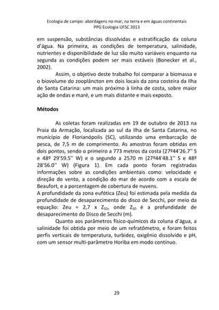 Ecologia de campo: abordagens no mar, na terra e em águas continentais 
PPG Ecologia UFSC 2013 
em suspensão, substâncias dissolvidas e estratificação da coluna 
d’água. Na primeira, as condições de temperatura, salinidade, 
nutrientes e disponibilidade de luz são muito variáveis enquanto na 
segunda as condições podem ser mais estáveis (Bonecker et al., 
2002). 
Assim, o objetivo deste trabalho foi comparar a biomassa e 
o biovolume do zooplâncton em dois locais da zona costeira da Ilha 
de Santa Catarina: um mais próximo à linha de costa, sobre maior 
ação de ondas e maré, e um mais distante e mais exposto. 
29 
Métodos 
As coletas foram realizadas em 19 de outubro de 2013 na 
Praia da Armação, localizada ao sul da Ilha de Santa Catarina, no 
município de Florianópolis (SC), utilizando uma embarcação de 
pesca, de 7,5 m de comprimento. As amostras foram obtidas em 
dois pontos, sendo o primeiro a 773 metros da costa (27º44'26.7'' S 
e 48º 29'59.5'' W) e o segundo a 2570 m (27º44'48.1'' S e 48º 
28'56.0'' W) (Figura 1). Em cada ponto foram registradas 
informações sobre as condições ambientais como: velocidade e 
direção do vento, a condição do mar de acordo com a escala de 
Beaufort, e a porcentagem de cobertura de nuvens. 
A profundidade da zona eufótica (Zeu) foi estimada pela medida da 
profundidade de desaparecimento do disco de Secchi, por meio da 
equação: Zeu = 2,7 x ZSD, onde ZSD é a profundidade de 
desaparecimento do Disco de Secchi (m). 
Quanto aos parâmetros físico-químicos da coluna d’água, a 
salinidade foi obtida por meio de um refratômetro, e foram feitos 
perfis verticais de temperatura, turbidez, oxigênio dissolvido e pH, 
com um sensor multi-parâmetro Horiba em modo contínuo. 
 