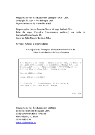 E18 Ecologia de campo : abordagens no mar, na terra e 
em águas continentais / organizadores Moacyr Batilani- 
Filho...[et al.]. – Florianópolis : UFSC/PPGE, 2014. 
268 p.: il., grafs., tabs., mapas, plantas 
Inclui bibliografia. 
ISBN: 978-85-8328-029-3 
1. Ecologia. 2. Ecossistemas. 3. Biologia. 4. 
Zoologia I. Batilani Filho, Moacyr 
CDU: 574 
Programa de Pós-Graduação em Ecologia – CCB - UFSC 
Copyright © 2014 – PPG Ecologia UFSC 
Impresso no Brasil / Printed in Brazil 
Diagramação: Larissa Zanette-Silva e Moacyr Batilani-Filho 
Foto da capa: Piru-piru (Haematopus palliatus) na praia da 
Armação,Florianópolis, SC. 
Autor da foto: Moacyr Batilani-Filho 
Revisão: Autores e organizadores 
Catalogação na fonte pela Biblioteca Universitária da 
Universidade Federal de Santa Catarina 
Programa de Pós-Graduação em Ecologia 
Centro de Ciências Biológicas UFSC 
Campus Universitário Trindade 
Florianópolis, SC, Brasil 
CEP 88010-970 
www.poseco.ufsc.br 
 