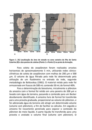 Figura 1. (A) Localização da área de estudo na zona costeira da Ilha de Santa 
Catarina (B) e dos pontos de coletas (Ponto 1 e Ponto 2) na praia da Armação. 
Para coleta do zooplâncton foram realizados arrastos 
horizontais de aproximadamente 5 min, utilizando redes cônico-cilíndricas 
de coleta de zooplâncton com malhas de 200 μm e 500 
μm. O volume de água filtrado pela rede foi determinado pela 
utilização de um fluxômetro na entrada da rede, seguindo 
metodologia de Boltovskoy (1981). O material retido pela rede foi 
armazenado em frascos de 500 mL contendo 50 mL de formol 40%. 
Para a determinação do biovolume, inicialmente o plâncton 
da amostra com o formol foi retido em uma peneira de 200 μm e 
lavado com água da torneira, passando o conteúdo para um Becker 
devidamente identificado. A amostra livre de formol foi transferida 
para uma proveta graduada, proporcional ao volume de plâncton, e 
foi adicionada água da torneira até atingir um determinado volume 
(volume com plâncton), a fim de facilitar os cálculos. Em seguida a 
amostra foi novamente peneirada para separar o conteúdo do 
plâncton do meio líquido. A parte líquida foi transferida para uma 
proveta e anotado o volume final (volume sem plâncton). O 
 