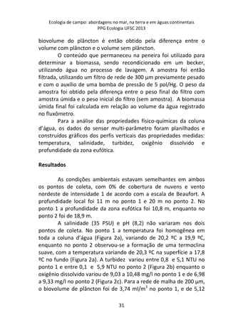 Ecologia de campo: abordagens no mar, na terra e em águas continentais 
PPG Ecologia UFSC 2013 
biovolume do plâncton é então obtido pela diferença entre o 
volume com plâncton e o volume sem plâncton. 
O conteúdo que permaneceu na peneira foi utilizado para 
determinar a biomassa, sendo recondicionado em um becker, 
utilizando água no processo de lavagem. A amostra foi então 
filtrada, utilizando um filtro de rede de 300 μm previamente pesado 
e com o auxílio de uma bomba de pressão de 5 pol/Hg. O peso da 
amostra foi obtido pela diferença entre o peso final do filtro com 
amostra úmida e o peso inicial do filtro (sem amostra). A biomassa 
úmida final foi calculada em relação ao volume da água registrado 
no fluxômetro. 
Para a análise das propriedades físico-químicas da coluna 
d’água, os dados do sensor multi-parâmetro foram planilhados e 
construídos gráficos dos perfis verticais das propriedades medidas: 
temperatura, salinidade, turbidez, oxigênio dissolvido e 
profundidade da zona eufótica. 
31 
Resultados 
As condições ambientais estavam semelhantes em ambos 
os pontos de coleta, com 0% de cobertura de nuvens e vento 
nordeste de intensidade 1 de acordo com a escala de Beaufort. A 
profundidade local foi 11 m no ponto 1 e 20 m no ponto 2. No 
ponto 1 a profundidade da zona eufótica foi 10,8 m, enquanto no 
ponto 2 foi de 18,9 m. 
A salinidade (35 PSU) e pH (8,2) não variaram nos dois 
pontos de coleta. No ponto 1 a temperatura foi homogênea em 
toda a coluna d’água (Figura 2a), variando de 20,2 ºC a 19,9 ºC, 
enquanto no ponto 2 observou-se a formação de uma termoclina 
suave, com a temperatura variando de 20,3 ºC na superfície a 17,8 
ºC no fundo (Figura 2a). A turbidez variou entre 0,8 e 5,1 NTU no 
ponto 1 e entre 0,1 e 5,9 NTU no ponto 2 (Figura 2b) enquanto o 
oxigênio dissolvido variou de 9,03 a 10,48 mg/l no ponto 1 e de 6,98 
a 9,33 mg/l no ponto 2 (Figura 2c). Para a rede de malha de 200 μm, 
o biovolume de plâncton foi de 3,74 ml/m3 no ponto 1, e de 5,12 
 
