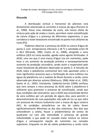 Ecologia de campo: abordagens no mar, na terra e em águas continentais 
PPG Ecologia UFSC 2013 
33 
Discussão 
A distribuição vertical e horizontal do plâncton está 
diretamente relacionada às correntes e massas de água (Parsons et 
al., 1990). Áreas mais afastadas da costa, sob menor efeito de 
mistura pela ação de ondas e marés, permitem maior estratificação 
da coluna d’água e a presença de diferentes organismos, o que 
corrobora o maior biovolume encontrado no ponto mais distante da 
costa (P2). 
Podemos observar a presença da ACAS na coluna d’água do 
ponto 2, com temperaturas inferiores a 18 °C e salinidade entre 34 
e 36,5 (Miranda, 1982; Castro et al., 2006), atingindo a zona 
eufótica (18,9 m) nesta ocasião, agindo como agente fertilizador. A 
ACAS, uma vez que é uma massa d’água rica em nutrientes, pode 
levar a um aumento da produção primária e consequentemente 
aumento da produção secundária, sendo assim a responsável pelo 
maior biovolume do plâncton observado no ponto 2. A intrusão da 
ACAS sobre a plataforma continental tem sido apontada como o 
mais significativo processo para a fertilização da zona eufótica nas 
águas da plataforma sul e sudeste do Brasil durante o verão, como 
observado por diversos autores (Matsuura, 1986; Aidar et al., 1993; 
Gaeta et al., 1995). Entretanto, Saldanha-Corrêa (1999) verificou 
que nem sempre a mera presença da ACAS sobre a plataforma é 
suficiente para promover o processo de eutrofização, sendo que 
duas condições são necessárias: que a ACAS seja encontrada dentro 
da zona eufótica por um período de alguns dias, para permitir o 
desenvolvimento de suas populações sob ação da luz ou que sofra 
um processo de mistura turbulenta com a massa de água costeira 
(AC). As condições atmosféricas no dia de coleta foram 
significativamente diferentes às dos dias anteriores. Nos dias que 
antecederam a coleta, houve a predominância de ventos de 
quadrante sul com alta intensidade e presença de grande 
nebulosidade, o que pode ter causado maior mistura na coluna 
d’água e consequente injeção de nutrientes nas camadas 
superiores. Enquanto no dia da coleta predominou o vento norte 
 