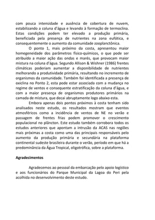 com pouca intensidade e ausência de cobertura de nuvem, 
estabilizando a coluna d’água e levando à formação de termoclina. 
Estas condições podem ter elevado a produção primária, 
beneficiada pela presença de nutrientes na zona eufótica, e 
consequentemente o aumento da comunidade zooplanctônica. 
O ponto 1, mais próximo da costa, apresentou maior 
homegeneidade dos parâmetros físico-químicos, o que pode ser 
atribuído a maior ação das ondas e marés, que provocam maior 
mistura na coluna d’água. Segundo Allison & Wishner (1986) frentes 
climáticas poderiam aumentar a disponibilidade de nutrientes 
melhorando a produtividade primária, resultando no incremento de 
organismos da comunidade. Também foi identificada a presença de 
oxiclina no Ponto 2, esta pode estar associada com a mudança no 
regime de ventos e consequente estratificação da coluna d’água, e 
com a maior presença de organismos produtores primários na 
camada de mistura, que decai abruptamente logo abaixo esta. 
Embora apenas dois pontos próximos à costa tenham sido 
analisados neste estudo, os resultados mostram que eventos 
atmosféricos como a incidência de ventos de NE no verão e 
passagem de frentes frias podem promover o crescimento 
populacional no plâncton. Este estudo também corrobora todos os 
estudos anteriores que apontam a intrusão da ACAS nas regiões 
mais próximas a costa como uma das principais responsáveis pelo 
aumento da produção primária e secundária na plataforma 
continental sudeste brasileira durante o verão, período em que há a 
predominância da Água Tropical, oligotrófica, sobre a plataforma. 
Agradecimentos 
Agradecemos ao pessoal da embarcação pelo apoio logístico 
e aos funcionários do Parque Municipal da Lagoa do Peri pela 
acolhida no desenvolvimento deste estudo. 
 