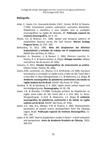 Ecologia de campo: abordagens no mar, na terra e em águas continentais 
PPG Ecologia UFSC 2013 
35 
Bibliografia 
Aidar, E., Gaeta, S.A., Gianesella-Galvão, S.M.F., Kutner, M.B.B. & Teixeira, 
C.1993. Ecossistema costeiro subtropical: nutrientes dissolvidos, 
fitoplâncton e clorofila-a e suas relações com as condições 
oceanográficas na região de Ubatuba, SP. Publicação especial do 
Instituto Oceanográfico, 10: 9 - 43. 
Allison, S.K. & Wishner, K.F. 1986. Spatial and temporal patterns of 
zooplankton biomass across the Gulf Stream. Marine Ecology 
Progress Series, 31: 233 - 244. 
Boltovskoy, D. (Ed.). 1981. Atlas del Zooplancton del Atlantico 
Sudoccidental y metodos de trabajo con el zooplancton marino. 
INIDEP.Mar del Plata, Ar. 936 p. 
Bonecker, A., Bonecker, S. & Bassani, C. 2002. Plâncton marinho. In: 
Pereira, R. C. & Soares-Gomes, A. (Orgs). Biologia marinha. Editora 
Interciência. Rio de Janeiro, RJ. 229p. 
Calazans, D. 2011. Estudos Oceanográficos do instrumental ao prático. 
Editora Textos. Pelotas, RS. 200p. 
Castro, B.M., Lorenzetti, J.A., Silveira, I.C.A. & Miranda, L.B. 2006. Estrutura 
termohalina e circulação na região entre o Cabo de São Tomé (RJ) e 
o Chuí (RS). In: Rossi-Wongtshowski, C.L. & Madureira, L.S. (Orgs). O 
Ambiente oceanográfico da plataforma continental e do talude na 
região Sudeste-Sul do Brasil. EDUSP. São Paulo, SP. 472p. 
Ducklow, H. W. & Steinberg, D. K. 2001. Upper ocean carbon export and 
the biological pump. Oceanography, 14: 50 - 58. 
Gaeta, S.A. & Brandini, F.P.2006. Produção primária do fitoplâncton na 
região entre Cabo de São Tomé (RJ) e o Chuí (RS). In: Rossi- 
Wongtschowski, C.L.D.B. & Madureira, L.S. (Orgs) O ambiente 
oceanográfico da plataforma continental e do talude na região 
sudeste-sul do Brasil. EDUSP. São Paulo, SP. 472p. 
Gaeta, S.A., Abe, D.S., Metzler, P.M. & Teixeira, C. 1995. Photosynthetic 
parameters of coastal marine phytoplankton from the Ubatuba 
region, Brazil. Publicação especial do Instituto Oceanográfico, 11: 
163 - 169. 
Lopes, R. M. 2007. Marine Zooplankton studies in Brazil – a brief evaluation 
and perspectives. Anais da Academia Brasileira de Ciências, 79(3): 
369-379. 
 