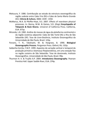 Matsuura, Y. 1986. Contribuição ao estudo da estrutura oceanográfica da 
região sudeste entre Cabo Frio (RJ) e Cabo de Santa Marta Grande 
(SC). Ciência & Cultura, 38(8): 1439 - 1450. 
McManus, M.A. & Pfeiffer-Hoyt, A.S. 2007. Effects of nearshore physical 
processes. In: Denny, M.W. & Gaines, S.D. (Orgs) Encyclopedia of 
Tidepools & Rock Shores. Universit of California Press. California, 
EUA. 671p. 
Miranda, L.B. 1982. Análise de massas de água da plataforma continental e 
da região oceânica adjacente: Cabo de São Tomé (RJ) a Ilha de São 
Sebastião (SP). Tese de Livre-Docência, Instituto Oceanográfico da 
Universidade de São Paulo, Brasil. 123p. 
Parsons, T. R., Takahashi, M. & Hargrave, B. 1990. Biological 
Oceanographic Process. Pergamon Press. Oxford, RU. 332p. 
Saldanha-Corrêa, F.M.P. 1999. Aspectos da variação vertical e temporal da 
produção primária e biomassa fitoplanctônica, em uma estação fixa 
na região costeira de São Sebastião. Tese de doutorado, Instituto 
Oceanográfico. Universidade de São Paulo, Brasil. 99p. 
Thurman H. V. & Trujillo A.P. 2004. Introductory Oceanography. Pearson 
Prentice Hall. Upper Saddle River, EUA. 374p. 
 