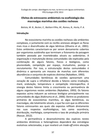 Ecologia de campo: abordagens no mar, na terra e em águas continentais 
PPG Ecologia UFSC 2013 
Efeitos de estressores ambientais na ecofisiologia das 
macroalgas marinhas dos costões rochosos 
Batista, M. B., Becker, E., Batilani-Filho, M., Romeu, B., Horta, P. A. 
37 
Introdução 
No ecossistema marinho os costões rochosos são ambientes 
complexos, e juntamente com os recifes arenosos abrigam as floras 
mais ricas e diversificadas de algas bênticas (Oliveira et al., 2001). 
Estes ambientes caracterizam-se por serem densamente cobertos 
por organismos autótrofos que terminam a fisionomia da paisagem 
também povoada por invertebrados sésseis ou sedentários. A 
organização e manutenção destas comunidades são explicadas pela 
combinação de alguns fatores, físicos e biológicos, como 
pluviosidade, competição por espaço, mutualismo, pastejo e 
recrutamento. Por isso, a estruturação destas comunidades é 
dinâmica e apresenta um mosaico de manchas com diferentes 
abundâncias e conjuntos de espécies distintas (Nybakken, 1993). 
Comunidades bentônicas de costões apresentam uma 
zonação de supra a infralitoral devido a fatores como irradiação, 
maré, ondulação, temperatura e competição interespecífica. A 
sinergia destes fatores limita o crescimento ou permanência de 
alguns organismos nestes ambientes (Nybakken, 1993). Os fatores 
expostos acima induzem ao estresse biológico principalmente nas 
comunidades de algas (Kakinuma et al., 2006). Dentre os produtores 
primários de ecossistemas marinhos, as algas bentônicas, ou 
macroalgas, são totalmente sésseis, o que faz com que os diferentes 
fatores estressantes aos quais são expostas reflitam diretamente 
nas suas respostas ecofisiológicas, tais como ocorrência, 
distribuição, morfologia, comprimento e taxa de produção primária 
(Nassar, 2012). 
A permanência e desenvolvimento das espécies nestes 
ambientes dinâmicos e heterogêneos dependerá das estratégias 
evolutivas selecionadas, o que revelará um trade-off entre alocação 
 