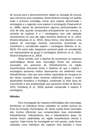 de recurso para o desenvolvimento rápido ou alocação de recurso 
para estruturas mais complexas. Desta dinâmica emerge um padrão 
onde a primeira estratégia revela uma espécie denominada r 
estrategista e a segunda, uma espécie K estrategista (Townsend et 
al., 2009). Apesar de apresentarem algumas particularidades no 
ciclo de vida, quando comparados principalmente aos animais, o 
conceito de espécies K e r estrategistas tem sido adotado 
recentemente no caso das algas marinhas (Scherner et al., 2012; 
Oliveira-Golçalves et al., 2013). Dessa forma, Ulva fasciata é uma 
espécie de macroalga marinha comumente encontrada no 
mesolitoral e considerada espécie r estrategista (Martins et al., 
2012). Por outro lado, Sargassum cymosum pode ser considerado 
um representante do grupo K estrategista (Scherner et al., 2012; 
Oliveira-Golçalves et al., 2013). 
Neste sentido, com o objetivo de caracterizar as respostas 
ecofisiológicas destas duas macroalgas frente aos estresses 
associados aos processos de hidrodinamismo na região 
mesolitorânea, buscamos testar a hipótese de que a espécie r 
estrategista apresenta melhor desempenho em ambientes mais 
hidrodinâmicos, visto que teria melhor capacidade de recuperar-se 
dos danos causados pelos estresses ambientais, graças à maior 
plasticidade fenotípica e fisiológica, combinada às altas taxas de 
crescimento e alta produtividade que apresenta (Littler & Murray, 
1975; Teichberg et al., 2010) quando comparado à espécie K 
estrategista. 
Métodos 
Para investigação da resposta ecofisiológica das macroalgas 
bentônicas os indivíduos foram coletados no costão rochoso da 
Praia da Armação, Florianópolis, SC. Neste costão foram elencados 
dois trechos diferentes que compreendiam duas intensidades 
hidrodinâmicas: hidrodinâmica alta e hidrodinâmica baixa. Os 
trechos foram subdivididos em região mesolitorânea inferior e 
superior. Cada trecho foi investigado em três pontos, onde foram 
coletados cinco indivíduos das espécies Ulva fasciata e cinco 
 