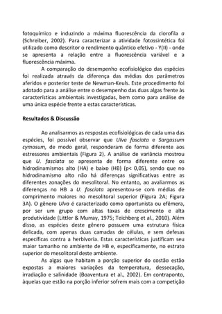 fotoquímico e induzindo a máxima fluorescência da clorofila a 
(Schreiber, 2002). Para caracterizar a atividade fotossintética foi 
utilizado como descritor o rendimento quântico efetivo - Y(II) - onde 
se apresenta a relação entre a fluorescência variável e a 
fluorescência máxima. 
A comparação do desempenho ecofisiológico das espécies 
foi realizada através da diferença das médias dos parâmetros 
aferidos e posterior teste de Newman-Keuls. Este procedimento foi 
adotado para a análise entre o desempenho das duas algas frente às 
características ambientais investigadas, bem como para análise de 
uma única espécie frente a estas características. 
Resultados & Discussão 
Ao analisarmos as respostas ecofisiológicas de cada uma das 
espécies, foi possível observar que Ulva fasciata e Sargassum 
cymosum, de modo geral, responderam de forma diferente aos 
estressores ambientais (Figura 2). A análise de variância mostrou 
que U. fasciata se apresenta de forma diferente entre os 
hidrodinamismos alto (HA) e baixo (HB) (p< 0,05), sendo que no 
hidrodinamismo alto não há diferenças significativas entre as 
diferentes zonações do mesolitoral. No entanto, ao avaliarmos as 
diferenças no HB a U. fasciata apresentou-se com médias de 
comprimento maiores no mesolitoral superior (Figura 2A; Figura 
3A). O gênero Ulva é caracterizado como oportunista ou efêmera, 
por ser um grupo com altas taxas de crescimento e alta 
produtividade (Littler & Murray, 1975; Teichberg et al., 2010). Além 
disso, as espécies deste gênero possuem uma estrutura física 
delicada, com apenas duas camadas de células, e sem defesas 
específicas contra a herbivoria. Estas características justificam seu 
maior tamanho no ambiente de HB e, especificamente, no estrato 
superior do mesolitoral deste ambiente. 
As algas que habitam a porção superior do costão estão 
expostas a maiores variações da temperatura, dessecação, 
irradiação e salinidade (Boaventura et al., 2002). Em contraponto, 
àquelas que estão na porção inferior sofrem mais com a competição 
 
