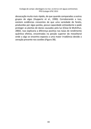 Ecologia de campo: abordagens no mar, na terra e em águas continentais 
PPG Ecologia UFSC 2013 
dessecação muito mais rápido, do que quando comparados a outros 
grupos de algas (Huppertz et al., 1990). Corroborando a isso, 
existem evidências crescentes de que uma variedade de fenóis, 
produzidas por algas pardas, possui capacidade antioxidante e pode 
proteger as plantas de danos causados pela luz (Close & McArthur, 
2002). Isso explicaria a diferença positiva nas taxas de rendimento 
quântico efetivo, encontradas na porção superior do mesolitoral 
onde a alga se encontra exposta a uma maior irradiância devido a 
zonação presente nos costões (Figura 3B). 
43 
 