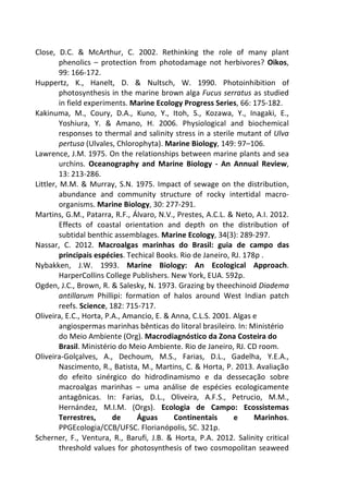 Close, D.C. & McArthur, C. 2002. Rethinking the role of many plant 
phenolics – protection from photodamage not herbivores? Oikos, 
99: 166-172. 
Huppertz, K., Hanelt, D. & Nultsch, W. 1990. Photoinhibition of 
photosynthesis in the marine brown alga Fucus serratus as studied 
in field experiments. Marine Ecology Progress Series, 66: 175-182. 
Kakinuma, M., Coury, D.A., Kuno, Y., Itoh, S., Kozawa, Y., Inagaki, E., 
Yoshiura, Y. & Amano, H. 2006. Physiological and biochemical 
responses to thermal and salinity stress in a sterile mutant of Ulva 
pertusa (Ulvales, Chlorophyta). Marine Biology, 149: 97–106. 
Lawrence, J.M. 1975. On the relationships between marine plants and sea 
urchins. Oceanography and Marine Biology - An Annual Review, 
13: 213-286. 
Littler, M.M. & Murray, S.N. 1975. Impact of sewage on the distribution, 
abundance and community structure of rocky intertidal macro-organisms. 
Marine Biology, 30: 277-291. 
Martins, G.M., Patarra, R.F., Álvaro, N.V., Prestes, A.C.L. & Neto, A.I. 2012. 
Effects of coastal orientation and depth on the distribution of 
subtidal benthic assemblages. Marine Ecology, 34(3): 289-297. 
Nassar, C. 2012. Macroalgas marinhas do Brasil: guia de campo das 
principais espécies. Techical Books. Rio de Janeiro, RJ. 178p . 
Nybakken, J.W. 1993. Marine Biology: An Ecological Approach. 
HarperCollins College Publishers. New York, EUA. 592p. 
Ogden, J.C., Brown, R. & Salesky, N. 1973. Grazing by theechinoid Diadema 
antillarum Phillipi: formation of halos around West Indian patch 
reefs. Science, 182: 715-717. 
Oliveira, E.C., Horta, P.A., Amancio, E. & Anna, C.L.S. 2001. Algas e 
angiospermas marinhas bênticas do litoral brasileiro. In: Ministério 
do Meio Ambiente (Org). Macrodiagnóstico da Zona Costeira do 
Brasil. Ministério do Meio Ambiente. Rio de Janeiro, RJ. CD room. 
Oliveira-Golçalves, A., Dechoum, M.S., Farias, D.L., Gadelha, Y.E.A., 
Nascimento, R., Batista, M., Martins, C. & Horta, P. 2013. Avaliação 
do efeito sinérgico do hidrodinamismo e da dessecação sobre 
macroalgas marinhas – uma análise de espécies ecologicamente 
antagônicas. In: Farias, D.L., Oliveira, A.F.S., Petrucio, M.M., 
Hernández, M.I.M. (Orgs). Ecologia de Campo: Ecossistemas 
Terrestres, de Águas Continentais e Marinhos. 
PPGEcologia/CCB/UFSC. Florianópolis, SC. 321p. 
Scherner, F., Ventura, R., Barufi, J.B. & Horta, P.A. 2012. Salinity critical 
threshold values for photosynthesis of two cosmopolitan seaweed 
 