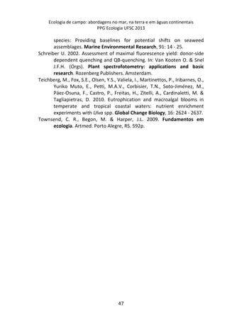 Ecologia de campo: abordagens no mar, na terra e em águas continentais 
PPG Ecologia UFSC 2013 
species: Providing baselines for potential shifts on seaweed 
assemblages. Marine Environmental Research, 91: 14 - 25. 
Schreiber U. 2002. Assessment of maximal fluorescence yield: donor-side 
dependent quenching and QB-quenching. In: Van Kooten O. & Snel 
J.F.H. (Orgs). Plant spectrofotometry: applications and basic 
research. Rozenberg Publishers. Amsterdam. 
Teichberg, M., Fox, S.E., Olsen, Y.S., Valiela, I., Martinettos, P., Iribarnes, O., 
Yuriko Muto, E., Petti, M.A.V., Corbisier, T.N., Soto-Jiménez, M., 
Páez-Osuna, F., Castro, P., Freitas, H., Zitelli, A., Cardinaletti, M. & 
Tagliapietras, D. 2010. Eutrophication and macroalgal blooms in 
temperate and tropical coastal waters: nutrient enrichment 
experiments with Ulva spp. Global Change Biology, 16: 2624 - 2637. 
Townsend, C. R., Begon, M. & Harper, J.L. 2009. Fundamentos em 
ecologia. Artmed. Porto Alegre, RS. 592p. 
47 
 