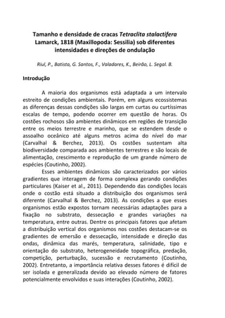 Tamanho e densidade de cracas Tetraclita stalactifera 
Lamarck, 1818 (Maxillopoda: Sessilia) sob diferentes 
intensidades e direções de ondulação 
Riul, P., Batista, G. Santos, F., Valadares, K., Beirão, L. Segal. B. 
Introdução 
A maioria dos organismos está adaptada a um intervalo 
estreito de condições ambientais. Porém, em alguns ecossistemas 
as diferenças dessas condições são largas em curtas ou curtíssimas 
escalas de tempo, podendo ocorrer em questão de horas. Os 
costões rochosos são ambientes dinâmicos em regiões de transição 
entre os meios terrestre e marinho, que se estendem desde o 
assoalho oceânico até alguns metros acima do nível do mar 
(Carvalhal & Berchez, 2013). Os costões sustentam alta 
biodiversidade comparada aos ambientes terrestres e são locais de 
alimentação, crescimento e reprodução de um grande número de 
espécies (Coutinho, 2002). 
Esses ambientes dinâmicos são caracterizados por vários 
gradientes que interagem de forma complexa gerando condições 
particulares (Kaiser et al., 2011). Dependendo das condições locais 
onde o costão está situado a distribuição dos organismos será 
diferente (Carvalhal & Berchez, 2013). As condições a que esses 
organismos estão expostos tornam necessárias adaptações para a 
fixação no substrato, dessecação e grandes variações na 
temperatura, entre outras. Dentre os principais fatores que afetam 
a distribuição vertical dos organismos nos costões destacam-se os 
gradientes de emersão e dessecação, intensidade e direção das 
ondas, dinâmica das marés, temperatura, salinidade, tipo e 
orientação do substrato, heterogeneidade topográfica, predação, 
competição, perturbação, sucessão e recrutamento (Coutinho, 
2002). Entretanto, a importância relativa desses fatores é difícil de 
ser isolada e generalizada devido ao elevado número de fatores 
potencialmente envolvidos e suas interações (Coutinho, 2002). 
 