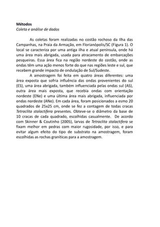 Métodos 
Coleta e análise de dados 
As coletas foram realizadas no costão rochoso da Ilha das 
Campanhas, na Praia da Armação, em Florianópolis/SC (Figura 1). O 
local se caracteriza por uma antiga ilha e atual península, onde há 
uma área mais abrigada, usada para atracamento de embarcações 
pesqueiras. Essa área fica na região nordeste do costão, onde as 
ondas têm uma ação menos forte do que nas regiões leste e sul, que 
recebem grande impacto de ondulação de Sul/Sudeste. 
A amostragem foi feita em quatro áreas diferentes: uma 
área exposta que sofria influência das ondas provenientes do sul 
(ES), uma área abrigada, também influenciada pelas ondas sul (AS), 
outra área mais exposta, que recebia ondas com orientação 
nordeste (ENe) e uma última área mais abrigada, influenciada por 
ondas nordeste (ANe). Em cada área, foram posicionados a esmo 20 
quadrados de 25x25 cm, onde se fez a contagem de todas cracas 
Tetraclita stalactifera presentes. Obteve-se o diâmetro da base de 
10 cracas de cada quadrado, escolhidas casualmente. De acordo 
com Skinner & Coutinho (2005), larvas de Tetraclita stalactifera se 
fixam melhor em pedras com maior rugosidade, por isso, e para 
evitar algum efeito do tipo de substrato na amostragem, foram 
escolhidas as rochas graníticas para a amostragem. 
 