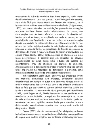 Ecologia de campo: abordagens no mar, na terra e em águas continentais 
PPG Ecologia UFSC 2013 
ondulações do sul e do nordeste. Nas áreas expostas, havia maior 
densidade de cracas. Uma vez que as cracas são organismos sésseis, 
seria mais fácil para novas cracas se fixarem no substrato, se já 
houvesse cracas fixas, que facilitariam sua aderência (Knight-Jones, 
1953). Nas áreas afetadas por ondulações provenientes da região 
nordeste também houve maior adensamento de cracas, em 
comparação com as áreas afetadas por ondas de direção sul. 
Nestas primeiras áreas, a amplitude da onda é menor, o que 
possibilitaria uma fixação de cracas nas rochas, sem a perturbação 
da alta intensidade de batimento das ondas. Diferentemente do que 
ocorre nas rochas sujeitas à ondas de orientação sul, que são mais 
intensas, e poderia limitar a capacidade de fixação das cracas. A 
densidade de cracas é maior em locais de maior produtividade na 
coluna d’água (Leslie, 2005). Embora acesso ao alimento seja uma 
força determinante, é possível que em situações de elevada 
movimentação de água exista uma redução do sucesso de 
assentamento e/ou da eficiência na captura de alimento. 
Alternativamente, a densidade de predadores também pode ser um 
fator importante na regulação da densidade, e portanto, seria 
interessante testar esse efeito em experimentos futuros. 
Em laboratório, Leslie (2005) observou que cracas que vivem 
em menores densidades são maiores, entretanto durante 
experimentos em campo, o autor não observou relação entre as 
médias de tamanho das cracas e sua densidade e discute que isto se 
deve ao fato que cada amostra contém animais de várias classes de 
idade e tamanho. O conceito de nicho proposto por Hutchinson 
(1959, apud Begon et al., 2006) demonstra as necessidades e as 
tolerâncias de um indivíduo ou espécie a fim de cumprir seu modo 
de vida. Assim, em muitos casos, o tamanho do indivíduo pode ser 
resultante de uma aptidão desenvolvida para atender a uma 
determinada necessidade ou suportar uma certa pressão ambiental 
(Begon et al., 2006). 
Souza (2013) discute que as condições abrigadas, de baixo 
hidrodinamismo e menos suscetíveis às influências oceanográficas 
de larga escala podem propiciar um ambiente mais biologicamente 
55 
 