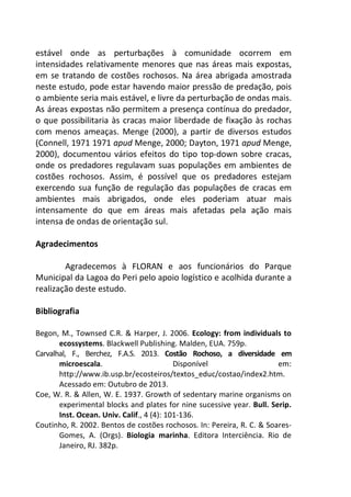 estável onde as perturbações à comunidade ocorrem em 
intensidades relativamente menores que nas áreas mais expostas, 
em se tratando de costões rochosos. Na área abrigada amostrada 
neste estudo, pode estar havendo maior pressão de predação, pois 
o ambiente seria mais estável, e livre da perturbação de ondas mais. 
As áreas expostas não permitem a presença contínua do predador, 
o que possibilitaria às cracas maior liberdade de fixação às rochas 
com menos ameaças. Menge (2000), a partir de diversos estudos 
(Connell, 1971 1971 apud Menge, 2000; Dayton, 1971 apud Menge, 
2000), documentou vários efeitos do tipo top-down sobre cracas, 
onde os predadores regulavam suas populações em ambientes de 
costões rochosos. Assim, é possível que os predadores estejam 
exercendo sua função de regulação das populações de cracas em 
ambientes mais abrigados, onde eles poderiam atuar mais 
intensamente do que em áreas mais afetadas pela ação mais 
intensa de ondas de orientação sul. 
Agradecimentos 
Agradecemos à FLORAN e aos funcionários do Parque 
Municipal da Lagoa do Peri pelo apoio logístico e acolhida durante a 
realização deste estudo. 
Bibliografia 
Begon, M., Townsed C.R. & Harper, J. 2006. Ecology: from individuals to 
ecossystems. Blackwell Publishing. Malden, EUA. 759p. 
Carvalhal, F., Berchez, F.A.S. 2013. Costão Rochoso, a diversidade em 
microescala. Disponível em: 
http://www.ib.usp.br/ecosteiros/textos_educ/costao/index2.htm. 
Acessado em: Outubro de 2013. 
Coe, W. R. & Allen, W. E. 1937. Growth of sedentary marine organisms on 
experimental blocks and plates for nine sucessive year. Bull. Serip. 
Inst. Ocean. Univ. Calif., 4 (4): 101-136. 
Coutinho, R. 2002. Bentos de costões rochosos. In: Pereira, R. C. & Soares- 
Gomes, A. (Orgs). Biologia marinha. Editora Interciência. Rio de 
Janeiro, RJ. 382p. 
 