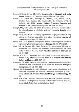 Ecologia de campo: abordagens no mar, na terra e em águas continentais 
PPG Ecologia UFSC 2013 
Denny, M.W. & Gaines, S.D. 2007. Encyclopedia of tidepools and rocky 
shores. University of California Press. California, EUA. 739p. 
Kaiser, J.M., Attrill, M.J., Jennings, S., Thomas, D.N., Barnes, D.K.A., 
Brierley, A.S., Hiddink, J.G., Kaartokallio, H., Polunin, N.V.C. & 
Raffaelli, D.G. 2011. Marine Ecology Processes, Systems and 
Impacts. 2ª ed. Oxford University Press. Oxford, RU. 501p. 
Keough, M.J., & Downes, B.J. 1982. Recruitment of marine invertebrates: 
the roles of active larval choice and early mortality. Oecology, 54: 
348-352. 
Knight-Jones, E.W. 1953. Laboratory experiments on gregariousness during 
setting in Balanus balanoides and other barnacles. Journal of 
Experimental Biology, 30: 584-598. 
Leslie, H.M. 2005. Positive intraspecific effects trump negative effects in 
high density barnacle aggregations. Ecology, 86(10): 2716-2725. 
Masi, B.P. & Zalmon, I.R. 2008. Zonação de comunidade bêntica do 
entremarés em molhes sob diferente hidrodinamismo na costa 
norte do Rio de Janeiro, Brasil. Revista Brasileira de Zoologia, 25 
(4): 622-673. 
Menge, B.A. 2000. Top-down and bottom-up community regulation in 
marine rocky intertidal habitats. Journal of Experimental Marine 
Biology and Ecology, 250: 257–289 
Raimondi, P.T. 1990. Patterns, mechanisms, consequences of variability in 
settlement and recruitment of an intertidal barnacle. Ecological 
monographs, 60 (3): 283 - 309 
Skinner, L.F. & Coutinho, R. 2005. Effect of microhabitat, distribution and 
substrate rooghness on barnacle Tetraclita stalactifera (Lamark, 
1918) settlement. Brazilian Archives of Biology and Technology, 48 
(1). 
Souza, M.R. 2013. Dinâmica de comunidade séssil de costão rochoso sob 
naturezas oceanográficas distintas. Trabalho de Conclusão de Curso, 
Universidade Federal de Santa Catarina, Brasil. 
57 
 