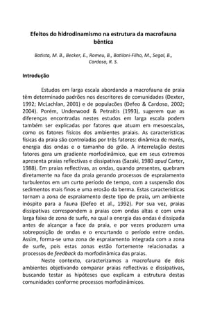 Efeitos do hidrodinamismo na estrutura da macrofauna 
bêntica 
Batista, M. B., Becker, E., Romeu, B., Batilani-Filho, M., Segal, B., 
Cardoso, R. S. 
Introdução 
Estudos em larga escala abordando a macrofauna de praia 
têm determinado padrões nos descritores de comunidades (Dexter, 
1992; McLachlan, 2001) e de populacões (Defeo & Cardoso, 2002; 
2004). Porém, Underwood & Petraitis (1993), sugerem que as 
diferenças encontradas nestes estudos em larga escala podem 
também ser explicadas por fatores que atuam em mesoescalas, 
como os fatores físicos dos ambientes praiais. As características 
físicas da praia são controladas por três fatores: dinâmica de marés, 
energia das ondas e o tamanho do grão. A interrelação destes 
fatores gera um gradiente morfodinâmico, que em seus extremos 
apresenta praias reflectivas e dissipativas (Sazaki, 1980 apud Carter, 
1988). Em praias reflectivas, as ondas, quando presentes, quebram 
diretamente na face da praia gerando processos de espraiamento 
turbulentos em um curto período de tempo, com a suspensão dos 
sedimentos mais finos e uma erosão da berma. Estas características 
tornam a zona de espraiamento deste tipo de praia, um ambiente 
inóspito para a fauna (Defeo et al., 1992). Por sua vez, praias 
dissipativas correspondem a praias com ondas altas e com uma 
larga faixa de zona de surfe, na qual a energia das ondas é dissipada 
antes de alcançar a face da praia, e por vezes produzem uma 
sobreposição de ondas e o encurtando o período entre ondas. 
Assim, forma-se uma zona de espraiamento integrada com a zona 
de surfe, pois estas zonas estão fortemente relacionadas a 
processos de feedback da morfodinâmica das praias. 
Neste contexto, caracterizamos a macrofauna de dois 
ambientes objetivando comparar praias reflectivas e dissipativas, 
buscando testar as hipóteses que explicam a estrutura destas 
comunidades conforme processos morfodinâmicos. 
 