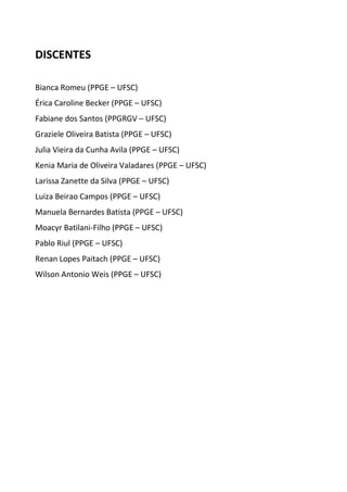 DISCENTES 
Bianca Romeu (PPGE – UFSC) 
Érica Caroline Becker (PPGE – UFSC) 
Fabiane dos Santos (PPGRGV – UFSC) 
Graziele Oliveira Batista (PPGE – UFSC) 
Julia Vieira da Cunha Avila (PPGE – UFSC) 
Kenia Maria de Oliveira Valadares (PPGE – UFSC) 
Larissa Zanette da Silva (PPGE – UFSC) 
Luiza Beirao Campos (PPGE – UFSC) 
Manuela Bernardes Batista (PPGE – UFSC) 
Moacyr Batilani-Filho (PPGE – UFSC) 
Pablo Riul (PPGE – UFSC) 
Renan Lopes Paitach (PPGE – UFSC) 
Wilson Antonio Weis (PPGE – UFSC) 
 