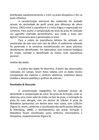 distribuídas equidistantemente a 3,5m na praia dissipativa e 4m na 
praia reflectiva. 
A caracterização estrutural dos ambientes foi avaliada 
através da declividade do perfil praial pela diferença de altura 
(Emery, 1961) entre o supralitoral e a linha d’água e expressado em 
1/metros. Para avaliar a compactação da areia da praia foi utilizado 
um aparelho chamado penetrômetro, que mede a força (em 
Kg/cm3) necessária para a penetração na areia. 
Para a coleta da macrofauna bêntica foi utilizado um 
amostrador do tipo core com raio de 20cm. O sedimento coletado 
foi peneirado e as amostras acondicionadas em sacos plásticos 
devidamente identificados. Em laboratório, este material biológico 
foi triado, contado e identificado ao menor nível taxonômico 
possível. 
Análise dos dados 
A análise dos dados foi descritiva. A partir das observações 
realizadas em campo, foram feitas tabelas com os dados brutos 
(composição das espécies e variáveis abióticas), estatística básica 
(médias e desvios padrões) e gráficos de colunas. 
Resultados & Discussão 
A caracterização topográfica foi realizada através da 
declividade e compactação da areia. Na praia da Armação, onde se 
observou uma maior ação de ondas na face da praia, a inclinação da 
praia foi mais abrupta, com um declive de 1/8,4m. A praia do 
Matadeiro apresentou um declive bem mais suave, com 1/20,5m 
(Figura 2). Assim, conforme a classificação dos perfis praiais (Mazzer 
& Dillenburg, 2009), a morfodinâmica das praias Armação e 
Matadeiro foram classificadas como reflectiva intermediária e 
dissipativa, respectivamente (Figura 2). 
 