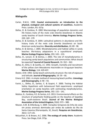 Ecologia de campo: abordagens no mar, na terra e em águas continentais 
PPG Ecologia UFSC 2013 
67 
Bibliografia 
Carter, R.W.G. 1988. Coastal environments: an introduction to the 
physical, ecological and cultural systems of coastlines. Academic 
Press. London, RU. 617p. 
Defeo, O. & Cardoso, R. 2002 Macroecology of population dynamics and 
life history traits of the mole crab Emerita brasiliensis in Atlantic 
sandy beaches of South America. Marine Ecology Progress Series, 
239: 169 - 179 
Defeo, O. & Cardoso, R. 2004. Latitudinal patterns in abundance and life-history 
traits of the mole crab Emerita brasiliensis on South 
American sandy beaches. Diversity and distribution, 10: 89 - 98. 
Defeo, O. & Gómez, J. 2005. Morphodynamics and habitat safety in sandy 
beaches: life-history adaptations in a supralittoral amphipod. 
Marine Ecology Progress Series, 293: 143 – 153. 
Defeo, O., Lercari, D. & Gómez, J. 2003. The role of morphodynamics in 
structuring sandy beach populations and communities: What should 
be expected? Journal of Coastal Research, 35: 352 – 362. 
Defeo, O., Ortiz, E. & Castilla, J.C. 1992. Growth, mortality and recruitment 
of the yellow clam Mesodesma mactroides on Uruguayan beaches. 
Marine Biology, 114: 429-437. 
Dexter, D.M. 1992. Sandy beach community structure: the role of exposure 
and latitude. Journal of Biogeography, 19: 59 – 66. 
Emery K.O. 1961. A simple method of measuring beach profiles. Limnology 
and Oceanography, 6: 90 – 93. 
Fanini, L., Defeo, O., Santos, C. & Scapini, F. 2009. Testing the Habitat 
Safety Hypothesis with behavioural field experiments: amphipod 
orientation on sandy beaches with contrasting morphodynamics. 
Marine Ecology Progress Series, 392: 133 – 141. 
Mattos, G., Cardoso, R.S. & Santos, A.S. 2013. Environmental effects on the 
structure of polychaete feeding guilds on the beaches of Sepetiba 
Bay, south-easteren Brazil. Journal of the Marine Biological 
Association of the United Kingdom, 93(4): 973 – 980. 
Mazzer, A.M. & Dillenburg, S. 2009. Variações temporais da linha de costa 
em praias arenosas dominadas por ondas do sudeste da Ilha de 
Santa Catarina (Florianópolis, SC, Brasil). Pesquisa em Geociências, 
36(1): 117-135. 
McLachlan, A. & Brown, A.C. 2006. The ecology of sandy shore. Academic 
Press. San Diego, EUA. 373p. 
 