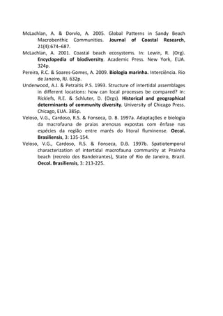 McLachlan, A. & Dorvlo, A. 2005. Global Patterns in Sandy Beach 
Macrobenthic Communities. Journal of Coastal Research, 
21(4):674–687. 
McLachlan, A. 2001. Coastal beach ecosystems. In: Lewin, R. (Org). 
Encyclopedia of biodiversity. Academic Press. New York, EUA. 
324p. 
Pereira, R.C. & Soares-Gomes, A. 2009. Biologia marinha. Interciência. Rio 
de Janeiro, RJ. 632p. 
Underwood, A.J. & Petraitis P.S. 1993. Structure of intertidal assemblages 
in different locations: how can local processes be compared? In: 
Ricklefs, R.E. & Schluter, D. (Orgs). Historical and geographical 
determinants of community diversity. University of Chicago Press. 
Chicago, EUA. 385p. 
Veloso, V.G., Cardoso, R.S. & Fonseca, D. B. 1997a. Adaptações e biologia 
da macrofauna de praias arenosas expostas com ênfase nas 
espécies da região entre marés do litoral fluminense. Oecol. 
Brasiliensis, 3: 135-154. 
Veloso, V.G., Cardoso, R.S. & Fonseca, D.B. 1997b. Spatiotemporal 
characterization of intertidal macrofauna community at Prainha 
beach (recreio dos Bandeirantes), State of Rio de Janeiro, Brazil. 
Oecol. Brasiliensis, 3: 213-225. 
 