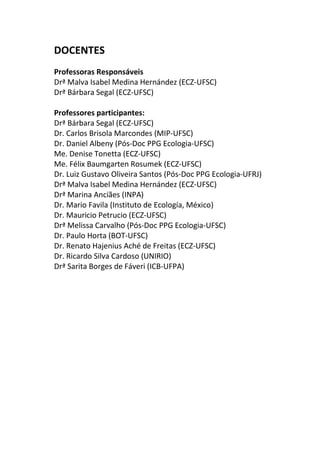 DOCENTES 
Professoras Responsáveis 
Drª Malva Isabel Medina Hernández (ECZ-UFSC) 
Drª Bárbara Segal (ECZ-UFSC) 
Professores participantes: 
Drª Bárbara Segal (ECZ-UFSC) 
Dr. Carlos Brisola Marcondes (MIP-UFSC) 
Dr. Daniel Albeny (Pós-Doc PPG Ecologia-UFSC) 
Me. Denise Tonetta (ECZ-UFSC) 
Me. Félix Baumgarten Rosumek (ECZ-UFSC) 
Dr. Luiz Gustavo Oliveira Santos (Pós-Doc PPG Ecologia-UFRJ) 
Drª Malva Isabel Medina Hernández (ECZ-UFSC) 
Drª Marina Anciães (INPA) 
Dr. Mario Favila (Instituto de Ecología, México) 
Dr. Mauricio Petrucio (ECZ-UFSC) 
Drª Melissa Carvalho (Pós-Doc PPG Ecologia-UFSC) 
Dr. Paulo Horta (BOT-UFSC) 
Dr. Renato Hajenius Aché de Freitas (ECZ-UFSC) 
Dr. Ricardo Silva Cardoso (UNIRIO) 
Drª Sarita Borges de Fáveri (ICB-UFPA) 
 