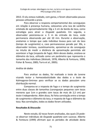 Ecologia de campo: abordagens no mar, na terra e em águas continentais 
PPG Ecologia UFSC 2013 
2013. O céu estava nublado, com garoa, e foram observadas poucas 
pessoas utilizando a praia. 
Para observar a resposta comportamental dos caranguejos 
em relação à presença humana, colocamos uma isca de sardinha 
enlatada de aproximadamente 10g a 3 cm da borda da toca, como 
estratégia para atrair o Ocypode quadrata. Em seguida, o 
observador posicionou-se a 5 m da entrada da toca, onde 
permanecia observando por até 10 min. Durante a observação, 
anotamos o tempo que cada indivíduo levava para sair da toca 
(tempo de surgimento) e, caso permanecesse parado por 30s, o 
observador tentava, cautelosamente, aproximar-se do caranguejo 
no intuito de medir a distância de aproximação permitida até 
acontecer a fuga (resposta de fuga). Além desses dados, anotava-se 
diâmetro da toca, utilizado como um parâmetro que representa o 
tamanho dos indivíduos (Wolcott, 1978; Alberto & Fontoura, 1999; 
Fisher & Tevesz, 2005; Turra et al., 2005). 
71 
Análise de dados 
Para analisar os dados, foi realizado o teste de Levene 
visando testar a homocedasticidade dos dados e o teste de 
Kolmogorov-Smirnov para verificar se os dados possuíam uma 
distribuição normal. 
Comparou-se a resposta de fuga e o tempo de surgimento 
entre duas classes de tamanhos (caranguejos pequenos com tocas 
menores que 1cm e grandes com tocas de mais de 2,5 cm) por 
teste-t independente. Além disso, foi feita correlação entre o tempo 
de surgimento e diâmetro da toca, e resposta de fuga e diâmetro da 
toca. Nas correlações, todos os dados foram utilizados. 
Resultados & Discussão 
Neste estudo, 62 tocas foram analisadas, das quais 23 pode-se 
observar indivíduos de Ocypode quadrata com sucesso. Alberto 
& Fontoura (1999) afirmam que os períodos de atividade desta 
 