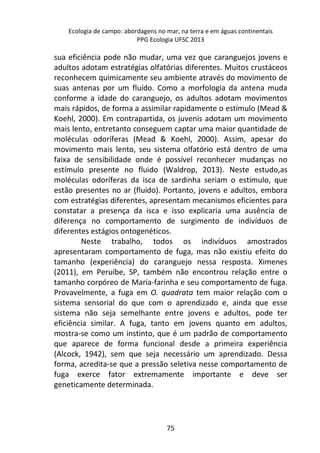 Ecologia de campo: abordagens no mar, na terra e em águas continentais 
PPG Ecologia UFSC 2013 
sua eficiência pode não mudar, uma vez que caranguejos jovens e 
adultos adotam estratégias olfatórias diferentes. Muitos crustáceos 
reconhecem quimicamente seu ambiente através do movimento de 
suas antenas por um fluído. Como a morfologia da antena muda 
conforme a idade do caranguejo, os adultos adotam movimentos 
mais rápidos, de forma a assimilar rapidamente o estímulo (Mead & 
Koehl, 2000). Em contrapartida, os juvenis adotam um movimento 
mais lento, entretanto conseguem captar uma maior quantidade de 
moléculas odoríferas (Mead & Koehl, 2000). Assim, apesar do 
movimento mais lento, seu sistema olfatório está dentro de uma 
faixa de sensibilidade onde é possível reconhecer mudanças no 
estímulo presente no fluido (Waldrop, 2013). Neste estudo,as 
moléculas odoríferas da isca de sardinha seriam o estímulo, que 
estão presentes no ar (fluido). Portanto, jovens e adultos, embora 
com estratégias diferentes, apresentam mecanismos eficientes para 
constatar a presença da isca e isso explicaria uma ausência de 
diferença no comportamento de surgimento de indivíduos de 
diferentes estágios ontogenéticos. 
Neste trabalho, todos os indivíduos amostrados 
apresentaram comportamento de fuga, mas não existiu efeito do 
tamanho (experiência) do caranguejo nessa resposta. Ximenes 
(2011), em Peruíbe, SP, também não encontrou relação entre o 
tamanho corpóreo de Maria-farinha e seu comportamento de fuga. 
Provavelmente, a fuga em O. quadrata tem maior relação com o 
sistema sensorial do que com o aprendizado e, ainda que esse 
sistema não seja semelhante entre jovens e adultos, pode ter 
eficiência similar. A fuga, tanto em jovens quanto em adultos, 
mostra-se como um instinto, que é um padrão de comportamento 
que aparece de forma funcional desde a primeira experiência 
(Alcock, 1942), sem que seja necessário um aprendizado. Dessa 
forma, acredita-se que a pressão seletiva nesse comportamento de 
fuga exerce fator extremamente importante e deve ser 
geneticamente determinada. 
75 
 