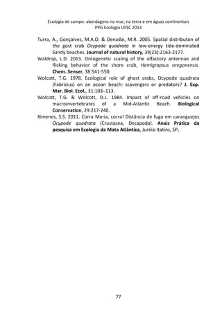 Ecologia de campo: abordagens no mar, na terra e em águas continentais 
PPG Ecologia UFSC 2013 
Turra, A., Gonçalves, M.A.O. & Denadai, M.R. 2005. Spatial distributon of 
the gost crab Ocypode quadrata in low-energy tide-dominated 
Sandy beaches. Journal of natural history, 39(23):2163-2177. 
Waldrop, L.D. 2013. Ontogenetic scaling of the olfactory antennae and 
flicking behavior of the shore crab, Hemigrapsus oregonensis. 
Chem. Senser, 38:541-550. 
Wolcott, T.G. 1978. Ecological role of ghost crabs, Ocypode quadrata 
(Fabricius) on an ocean beach: scavengers or predators? J. Exp. 
Mar. Biol. Ecol., 31:103–113. 
Wolcott, T.G. & Wolcott, D.L. 1984. Impact of off-road vehicles on 
macroinvertebrates of a Mid-Atlantic Beach. Biological 
Conservation, 29:217-240. 
Ximenes, S.S. 2011. Corra Maria, corra! Distância de fuga em caranguejos 
Ocypode quadrata (Crustacea, Decapoda). Anais Prática da 
pesquisa em Ecologia da Mata Atlântica, Juréia-Itatins, SP. 
77 
 