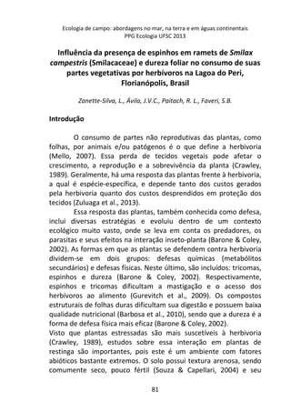 Ecologia de campo: abordagens no mar, na terra e em águas continentais 
PPG Ecologia UFSC 2013 
Influência da presença de espinhos em ramets de Smilax 
campestris (Smilacaceae) e dureza foliar no consumo de suas 
partes vegetativas por herbívoros na Lagoa do Peri, 
Florianópolis, Brasil 
Zanette-Silva, L., Ávila, J.V.C., Paitach, R. L., Faveri, S.B. 
81 
Introdução 
O consumo de partes não reprodutivas das plantas, como 
folhas, por animais e/ou patógenos é o que define a herbivoria 
(Mello, 2007). Essa perda de tecidos vegetais pode afetar o 
crescimento, a reprodução e a sobrevivência da planta (Crawley, 
1989). Geralmente, há uma resposta das plantas frente à herbivoria, 
a qual é espécie-específica, e depende tanto dos custos gerados 
pela herbivoria quanto dos custos desprendidos em proteção dos 
tecidos (Zuluaga et al., 2013). 
Essa resposta das plantas, também conhecida como defesa, 
inclui diversas estratégias e evoluiu dentro de um contexto 
ecológico muito vasto, onde se leva em conta os predadores, os 
parasitas e seus efeitos na interação inseto-planta (Barone & Coley, 
2002). As formas em que as plantas se defendem contra herbivoria 
dividem-se em dois grupos: defesas químicas (metabólitos 
secundários) e defesas físicas. Neste último, são incluídos: tricomas, 
espinhos e dureza (Barone & Coley, 2002). Respectivamente, 
espinhos e tricomas dificultam a mastigação e o acesso dos 
herbívoros ao alimento (Gurevitch et al., 2009). Os compostos 
estruturais de folhas duras dificultam sua digestão e possuem baixa 
qualidade nutricional (Barbosa et al., 2010), sendo que a dureza é a 
forma de defesa física mais eficaz (Barone & Coley, 2002). 
Visto que plantas estressadas são mais suscetíveis à herbivoria 
(Crawley, 1989), estudos sobre essa interação em plantas de 
restinga são importantes, pois este é um ambiente com fatores 
abióticos bastante extremos. O solo possui textura arenosa, sendo 
comumente seco, pouco fértil (Souza & Capellari, 2004) e seu 
 