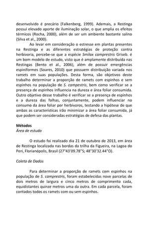 desenvolvido é precário (Falkenberg, 1999). Ademais, a Restinga 
possui elevado aporte de iluminação solar, o que amplia os efeitos 
térmicos (Rocha, 2000), além de ser um ambiente bastante salino 
(Silva et al., 2000). 
Ao levar em consideração o estresse em plantas presentes 
na Restinga e as diferentes estratégias de proteção contra 
herbivoria, percebe-se que a espécie Smilax camprestris Griseb. é 
um bom modelo de estudo, visto que é amplamente distribuída nas 
Restingas (Bento et al., 2006), além de possuir emergências 
espiniformes (Soares, 2010) que possuem distribuição variada nos 
ramets em suas populações. Desta forma, são objetivos deste 
trabalho determinar a proporção de ramets com espinhos e sem 
espinhos na população de S. campestris, bem como verificar se a 
presença de espinhos influencia na dureza e área foliar consumida. 
Outro objetivo desse trabalho é verificar se a presença de espinhos 
e a dureza das folhas, conjuntamente, podem influenciar no 
consumo da área foliar por herbívoros, testando a hipótese de que 
ambas as características irão minimizar a área foliar consumida, já 
que podem ser consideradas estratégias de defesa das plantas. 
Métodos 
Área de estudo 
O estudo foi realizado dia 21 de outubro de 2013, em área 
de Restinga localizada nas bordas da trilha da Figueira, na Lagoa do 
Peri, Florianópolis, Brasil (27°43’09.78”S; 48°30’32.44”O). 
Coleta de Dados 
Para determinar a proporção de ramets com espinhos na 
população de S. camprestris, foram estabelecidas nove parcelas de 
dois metros de largura e cinco metros de comprimento cada, 
equidistantes quinze metros uma da outra. Em cada parcela, foram 
contados todos os ramets com ou sem espinhos. 
 