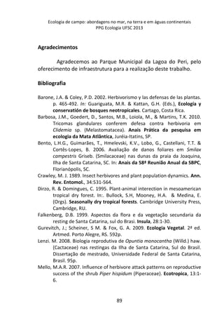Ecologia de campo: abordagens no mar, na terra e em águas continentais 
PPG Ecologia UFSC 2013 
89 
Agradecimentos 
Agradecemos ao Parque Municipal da Lagoa do Peri, pelo 
oferecimento de infraestrutura para a realização deste trabalho. 
Bibliografia 
Barone, J.A. & Coley, P.D. 2002. Herbivorismo y las defensas de las plantas. 
p. 465-492. In: Guariguata, M.R. & Kattan, G.H. (Eds.), Ecología y 
conservatión de bosques neotropicales. Cartago, Costa Rica. 
Barbosa, J.M., Goedert, D., Santos, M.B., Loiola, M., & Martins, T.K. 2010. 
Tricomas glandulares conferem defesa contra herbivoria em 
Clidemia sp. (Melastomatacea). Anais Prática da pesquisa em 
ecologia da Mata Atlântica, Juréia-Itatins, SP. 
Bento, L.H.G., Guimarães, T., Hmelevski, K.V., Lobo, G., Castellani, T.T. & 
Cortês-Lopes, B. 2006. Avaliação de danos foliares em Smilax 
campestris Griseb. (Smilacaceae) nas dunas da praia da Joaquina, 
Ilha de Santa Catarina, SC. In: Anais da 58ª Reunião Anual da SBPC, 
Florianópolis, SC. 
Crawley, M. J. 1989. Insect herbivores and plant population dynamics. Ann. 
Rev. Entomol., 34:531-564. 
Dirzo, R. & Domingues, C. 1995. Plant-animal interection in mesoamerican 
tropical dry forest. In:. Bullock, S.H, Mooney, H.A. & Medina, E. 
(Orgs). Seasonally dry tropical forests. Cambridge University Press, 
Cambridge, RU. 
Falkenberg, D.B. 1999. Aspectos da flora e da vegetação secundaria da 
resting de Santa Catarina, sul do Brasi. Insula, 28:1-30. 
Gurevitch, J.; Scheiner, S M. & Fox, G. A. 2009. Ecologia Vegetal. 2ª ed. 
Artmed. Porto Alegre, RS. 592p. 
Lenzi. M. 2008. Biologia reprodutiva de Opuntia monocantha (Willd.) haw. 
(Cactaceae) nas restingas da Ilha de Santa Catarina, Sul do Brasil. 
Dissertação de mestrado, Universidade Federal de Santa Catarina, 
Brasil. 95p. 
Mello, M.A.R. 2007. Influence of herbivore attack patterns on reproductive 
success of the shrub Piper hispidum (Piperaceae). Ecotropica, 13:1- 
6. 
 