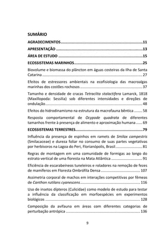 SUMÁRIO 
AGRADECIMENTOS ......................................................................... 11 
APRESENTAÇÃO ............................................................................. 13 
ÁREA DE ESTUDO ........................................................................... 15 
ECOSSISTEMAS MARINHOS ............................................................. 25 
Biovolume e biomassa do plâncton em águas costeiras da Ilha de Santa 
Catarina ................................................................................................. 27 
Efeitos de estressores ambientais na ecofisiologia das macroalgas 
marinhas dos costões rochosos ............................................................ 37 
Tamanho e densidade de cracas Tetraclita stalactifera Lamarck, 1818 
(Maxillopoda: Sessilia) sob diferentes intensidades e direções de 
ondulação .............................................................................................. 48 
Efeitos do hidrodinamismo na estrutura da macrofauna bêntica ........ 58 
Resposta comportamental de Ocypode quadrata de diferentes 
tamanhos frente à presença de alimento e aproximação humana ...... 69 
ECOSSISTEMAS TERRESTRES............................................................ 79 
Influência da presença de espinhos em ramets de Smilax campestris 
(Smilacaceae) e dureza foliar no consumo de suas partes vegetativas 
por herbívoros na Lagoa do Peri, Florianópolis, Brasil .......................... 81 
Regras de montagem em uma comunidade de formigas ao longo do 
estrato vertical de uma floresta na Mata Atlântica .............................. 91 
Eficiência de escarabeíneos tuneleiros e roladores na remoção de fezes 
de mamíferos em Floresta Ombrófila Densa ...................................... 107 
Assimetria corporal de machos em interações competitivas por fêmeas 
de Canthon rutilans cyanescens .......................................................... 116 
Uso de insetos dípteros (Culicidae) como modelo de estudo para testar 
a influência da classificação em morfoespécies em experimentos 
biológicos ............................................................................................ 128 
Composição da avifauna em áreas com diferentes categorias de 
perturbação antrópica ........................................................................ 136 
9 
 