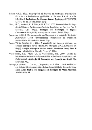 Rocha, C.F.D. 2000. Biogeografia de Répteis de Restingas: Distribuição, 
Ocorrência e Endemismo. pp.99-116. In: Esteves, F.A. & Lacerda, 
L.D. (Orgs). Ecologia de Restingas e Lagoas Costeiras.NUPEM/UFRJ, 
Macaé, Rio de Janeiro, Brasil. 394p. 
Silva, S.P.C.; Izecksoh, E.; & Silva, A.M. P. T. C. 2000. Diversidade e Ecologia 
de Anfíbios em Restingas do Sudeste Brasileiro. In: Esteves, F.A. & 
Lacerda, L.D. (Orgs). Ecologia de Restingas e Lagoas 
Costeiras.NUPEM/UFRJ, Macaé, Rio de Janeiro, Brasil. 394p. 
Soares, A. N. 2010. Morfoanatomia, perfil químico e propagação de Smilax 
fluminensis Steud. (Smilacaceae). Dissertação de mestrado, 
Universidade de São Paulo, Brasil. 75p. 
Souza V.C & Capellari Jr L. 2004. A vegetação das dunas e restingas da 
estação ecológica Juréia- Itatins. In: Marques, O.A.V. & Duleba. W. 
(Orgs). Estação ecológica Juréia- Itatins: ambiente físico, flora e 
fauna. Holos Editora. Ribeirão Preto, SP. 384p. 
Vasconcelos, P.B.; Paula, C.L. & Vasconcelos, H.L. 2009. Efeitos da 
herbivoria e do estresse hídrico sobre Solanum lycocarpum St. Hil. 
(Solanaceae). Anais do IX Congresso de Ecologia do Brasil, São 
Lourenço, MG. 
Zualaga, C.; Sartor, D.; Correia, J.; Sugawara, M. & Silva, I. 2013. Herbivoria 
em dois ambientes com alta e baixa disponibilidade de nutrientes e 
água. Anais Prática da pesquisa em Ecologia da Mata Atlântica, 
Juréia-Itatins, SP. 
 
