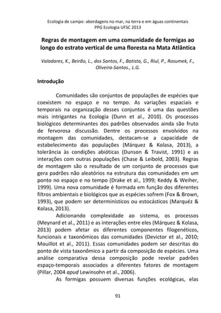 Ecologia de campo: abordagens no mar, na terra e em águas continentais 
PPG Ecologia UFSC 2013 
Regras de montagem em uma comunidade de formigas ao 
longo do estrato vertical de uma floresta na Mata Atlântica 
Valadares, K., Beirão, L., dos Santos, F., Batista, G., Riul, P., Rosumek, F., 
Oliveira-Santos., L.G. 
91 
Introdução 
Comunidades são conjuntos de populações de espécies que 
coexistem no espaço e no tempo. As variações espaciais e 
temporais na organização desses conjuntos é uma das questões 
mais intrigantes na Ecologia (Dunn et al., 2010). Os processos 
biológicos determinantes dos padrões observados ainda são fruto 
de fervorosa discussão. Dentre os processos envolvidos na 
montagem das comunidades, destacam-se a capacidade de 
estabelecimento das populações (Márquez & Kolasa, 2013), a 
tolerância às condições abióticas (Dunson & Travist, 1991) e as 
interações com outras populações (Chase & Leibold, 2003). Regras 
de montagem são o resultado de um conjunto de processos que 
gera padrões não aleatórios na estrutura das comunidades em um 
ponto no espaço e no tempo (Drake et al., 1999; Keddy & Weiher, 
1999). Uma nova comunidade é formada em função dos diferentes 
filtros ambientais e biológicos que as espécies sofrem (Fox & Brown, 
1993), que podem ser determinísticos ou estocásticos (Marquéz & 
Kolasa, 2013). 
Adicionando complexidade ao sistema, os processos 
(Meynard et al., 2011) e as interações entre eles (Márquez & Kolasa, 
2013) podem afetar os diferentes componentes filogenéticos, 
funcionais e taxonômicos das comunidades (Devictor et al., 2010; 
Mouillot et al., 2011). Essas comunidades podem ser descritas do 
ponto de vista taxonômico a partir da composição de espécies. Uma 
análise comparativa dessa composição pode revelar padrões 
espaço-temporais associados a diferentes fatores de montagem 
(Pillar, 2004 apud Lewinsohn et al., 2006). 
As formigas possuem diversas funções ecológicas, elas 
 