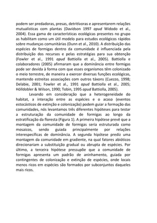 podem ser predadoras, presas, detritívoras e apresentarem relações 
mutualísticas com plantas (Davidson 1997 apud Widodo et al., 
2004). Essa gama de características ecológicas presentes no grupo 
as habilitam como um útil modelo para estudos ecológicos rápidos 
sobre mudanças comunitárias (Dunn et al., 2010). A distribuição das 
espécies de formigas dentro da comunidade é influenciada pela 
distribuição dos recursos e pelas estratégias para sua obtenção 
(Fowler et al., 1991 apud Battiolla et al., 2005). Battiolla e 
colaboradores (2005) afirmaram que a dominância entre formigas 
pode ser devida à forma com que esses organismos têm colonizado 
o meio terrestre, de maneira a exercer diversas funções ecológicas, 
mantendo estreitas associações com outros táxons (Cuezzo, 1998; 
Delabie, 2001; Fowler et al., 1991 apud Battiolla et al., 2005; 
Hölldobler & Wilson, 1990; Tobin, 1995 apud Battiolla, 2005). 
Levando em consideração que a heterogeneidade do 
habitat, a interação entre as espécies e o acaso (eventos 
estocásticos de extinção e colonização) podem guiar a formação das 
comunidades, nós levantamos três diferentes hipóteses para testar 
a estruturação da comunidade de formigas ao longo da 
estratificação da floresta (Figura 1). A primeira hipótese prevê que a 
montagem da comunidade de formigas seria estruturada como 
mosaicos, sendo guiada principalmente por relações 
interespecíficas de dominância. A segunda hipótese prediz uma 
montagem da comunidade em gradiente, na qual fatores abióticos 
direcionariam a substituição gradual ou abrupta de espécies. Por 
último, a terceira hipótese pressupõe que a comunidade de 
formigas apresenta um padrão de aninhamento, guiada por 
contingentes de colonização e extinção de espécies, onde locais 
menos ricos em espécies são formados por subconjuntos daqueles 
mais ricos. 
 