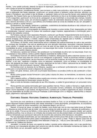 Curso de Aprendizes do Evengelho8
Kardec, “uma versão profunda, datando da época da separação, perpetuou-se entre os dois povos que se esquiva-
vam a todas as formas de relações recíprocas.”
Os Samaritanos, complementa Kardec, para tornarem a cisão mais profunda e não terem de ir a Jerusalém,
para a celebração das festas religiosas, construíram um templo próprio e adotarem certas reformas: admitiam so-
mente o Pentateuco, que contém a leis de Moisés, e rejeitaram todos os livros que lhe haviam sido posteriormente
anexados. Diz Cesare Cantu que os Samaritanos aceitavam facilmente os ritos e as divindades estrangeiras (II Rs.,
17:24 e seguintes), queimavam os livros da lei, perseguiam os que mantinham a circuncisão das crianças, transfor-
mando a religião muitas vezes, em simulacros pagãos e teatro de solenidade obscenas de Baco, como aconteceu
sob o domínio de Antioco (170 a.C.) que edificou uma fortaleza sobre as ruínas da cidadela de Javi em Jerusalém e
dedicou o templo a Júpiter Olímpico.
Os Nazarenos, por tradição, adotavam a castidade, a abstinência de bebidas alcoólicas e não cortavam os ca-
belos, Eram nazarenos Sansão, Samuel e João Batista.
Os Publicanos eram os encarregados da cobrança de impostos e outras rendas. Eram desprezados por todos
e considerados “impuros” porque Os judeus não aceitavam pagar impostos, especialmente a contribuição para o
sustento dos soldados romanos.
Os Fariseus, que quer dizer separados (Parasch), aceitavam que Moisés “independentemente da lei escrita, ti-
nha recebido do anjo Raziel uma lei oral, que transmitiu a Josué, este aos anciões do povo, e estes aos membros da
grande sinagoga. Esta tradição, o Cabala, explica coisas conservadas em segredo para a multidão, o verdadeiro
sentido das cerimônias, das profecias e dos enigmas” (Atlas da Bíblia, Ed. Paulinas)
Os Fariseus, diz Kardec, eram observadores servis e afetados das práticas exteriores do culto e das cerimôni-
as, inimigos das inovações, mas sob as aparências de uma devoção meticulosa, escondiam costumes dissolutos,
muito orgulho. A religião para eles, era mais um meio de subir do que objeto de uma fé sincera. Acreditavam na
imortalidade da alma, na eternidade das penas e na ressurreição dos mortos. A primeira notícia sobre eles data de
150 a.C. e era um partido religioso popular.
Os Saduceus, opostos aos fariseus, não acreditavam na imortalidade da alma nem na ressurreição. Eram me-
nos piedosos e mais políticos, sendo o partido religioso sacerdotal de Caifás e Anás.
Os Essênios moravam em edifícios semelhantes a mosteiros, distinguiam-se pelos costumes suaves e as vir-
tudes austera. Tinham seus bens em comum e se entregavam à agricultura. “Tendo as doutrinas orientais e gregas
chegado ali ao seu conhecimento, ele as misturaram com as doutrinas mosaicas, de modo que formassem uma seita
distinta”, e por isso, “repelindo a tradição, como os saduceus, acreditando, como os fariseus, na imortalidade da
alma, não gostando da cidade, viviam nos campos, abstinham-se de todo o tráfico, aplicavam-se ao trabalho, bani-
am a escravidão e não acumulavam riquezas”. (Atlas da Bíblia)
Os Escribas eram os doutores da Lei Mosaica, aqueles que a conheciam profundamente e eram seus intér-
pretes para o comportamento social e religiosos da vida judaica.
Eram, em geral, fariseus. Junto com os principais Sacerdotes e os anciãos (chefe do clã) constituíam o Gran-
de Sinédrio.
Muitos outros guapos sociais formavam o povo judeu à época de Jesus: os mercadores, os escravos, os pas-
tores e agricultores.
Sob o aspecto político, a Palestina estava sujeita aos romanos, embora governada por um rei judeu, Herodes,
o Grande, sob supervisão do Governador romano da Síria.
Após a morte de Herodes e destituição de seu filho Arquelau, a Judéia foi governada por um procurador roma-
no.
Roma permitia aos países dominados gerir suas questões internas. Para a Judéia e Samaria o órgão adminis-
trativo era o Sinédrio, chefiado pelo Sumo Sacerdote. Ao procurador romano, entretanto, era facultado nomear ou
depor o Sumo Sacerdote, o que explica, de alguma forma, a pressa com a prisão e julgamento de Jesus. O Sinédrio
era uma assembléia de anciãos que tinha por finalidade a administração civil e a religiosa, cabendo-lhes a interpre-
tação, julgamento e aplicação da lei.
COSTUMES. CIDADES. VESTUÁRIO. COMÉRCIO. ALIMENTAÇÃO. TRABALHO. PROFISSÕES
Sua forma de viver prendia-se a costumes seculares fixados no Torá, ou Lei de Moisés (O Pentateuco), em
regras religiosas fixadas posteriormente pela classe sacerdotal e outras decorrentes, principalmente, do sincretismo
greco-judaico, a partir da vitória macedônica, com Alexandre Magno, em 333 a.C.
Nazaré, no tempo de Jesus, na região da Galiléia, como ainda hoje, era um dos mais belos locais da Palesti-
na. Situa-se ao norte do fértil vale de Israel, com suaves colinas de onde se pode ver, a dezenas de quilômetros, o
vale do rio Jordão. Fica ao sul de Séforis, e tinha cerca de 5.000 habitantes. Era uma pequena cidade, sem grande
importância política, mas os olivais e os vinhedos das encostas eram de alta produtividade, em decorrência do clima
ameno e temperado que suavizavam este ponto de encontro das caravanas entre Damasco e Jerusalém.
Por sua população diversificada, por sua rusticidade, pelos homens pouco fiéis às leis e aos ritos judaicos, Na-
zaré era vítima de preconceitos pelos judeus metropolitanos e era comum a frase: “Pode vir alguma coisa boa de
Nazaré?”, como aconteceu na conversação entre Natanael e Felipe (Jo., 1:46) ou como fala Isaías (Is., 9:1), quando
é chamada de “Galiléia dos Gentios”.
Jerusalém, no tempo de Jesus, era capital da Judéia, o grande centro religioso judeu, com o seu grande tem-
plo. Situa-se num interessante alti-plano bem próximo ao vale do Jordão, nas chamadas montanhas da Judéia, à 30
km do Mar Morto, ao sul. Jerusalém significa “paz sagrada”.
 