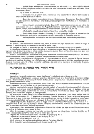 Curso de Aprendizes do Evangelho98
“Porque esta é a mensagem: que nos amemos uns aos outros”(3:12); tendo cuidado com os
falsos profetas, através da análise do conteúdo de suas mensagens e de seus atos pois, pelos frutos
se conhece a árvore”.
c) As fontes da caridade e da fé
Cheios de amor, o apóstolo João, encerra sua carta recomendando a Fonte da Caridade, o
amor, conjunto de todas as virtudes.
Quem não ama com pureza de sentimento, não conheceu a Deus, porque Deus é amor (4:8)
por todos os tempos planetários, o amor de Deus nos acompanha em manifestações de misericórdia e
progresso.
Afirma: ninguém jamais contemplará a Deus (4:12) mas se nos amarmos uns aos outros ele
permanecerá em nós no Hausto do Seu Augusto Pensamento e em Jesus, seu filho iluminado, nosso
Senhor, como o próprio Mestre nos ensinou a fim de que todos sejam um. (Jo., 17:21)
A fonte da fé: Jesus Cristo, o testemunho de Deus em seu filho Amado.
Quem crê em Jesus é vencedor do mundo (5:5) pois no sentido profundo se eleva acima de
suas deficiências, aprimora-se na renovação mental, é testemunho do Evangelho redentor.
No complemento, João estimula a fé na oração íntima e pelos semelhantes (intercessão).
Epístola de Judas
Na epístola, Judas denomina-se irmão de Tiago, servo de Jesus Cisto; logo filho de Alfeu e irmão de Tiago, o
apóstolo. É mesmo que hoje se conhece com o nome de Judas Tadeu.
Na realidade, a Epístola foi aceita desde o ano 200 pela maioria das Igrejas como escritura canônica.
A intenção de Judas parece ser a de estigmatizar os falsos doutores, quer dizer, o destaque do seu conteúdo é
a preservação da doutrina contra os falsos profetas ou doutores que se dizem conhecedores dela, mas que, com
malícia e degradação, colocam em risco a fé cristã.
Censura a licenciosidade e a impiedade, que podem ter existindo no meio cristão desde o século I, sob a influ-
ência do sincretismo pagão e que foram igualmente combatidas nas Epístolas de Paulo.
Alerta quanto à necessidade do “combate pela fé”, (uma equivalência ao bom combate de Paulo), pelo en-
grandecimento espiritual da criatura (vers. 3) Relembra as palavras de Jesus, quanto à divisão causada pelos segui-
dores da iniquidade (vers. 17 a 19) e aconselha e edificação de cada um na esperança e misericórdia de Jesus,
exortando os fiéis à caridade.
O APOCALIPSE DO APÓSTOLO JOÃO - PRIMEIRA PARTE
Introdução
Apocalipse é uma palavra de origem grega, significando “revelação do futuro”; descerrar o véu.
Para entender o Apocalipse é necessário aprender a técnica de traduzi-lo ou decodificá-lo, tal como um código
secreto. O conhecimento da Verdade pelo homem de hoje, ainda é pequeno, mas o estudo da História da Humani-
dade, pode auxiliá-lo nesse intuito.
Esse desenvolvimento conjuntural histórico ensina que o valor do apocalipse encerra advertência a todos os
povos e nações da Terra (A Caminho da Luz, cap.XIV - Emmanuel).
Aonde a capacidade humana do fiel apóstolo não pôde traduzir a “expressão divina de suas visões”, o homem
atual coloca o bom senso e o esforço da Reforma Íntima até que possa compreendê-las. de qualquer forma, as
guerras, as transformações, o sofrimento dos povos, o comercialismo fraudulento das idéias e ações do espírito
(tanto no plano social como religioso), lá estão gravadas.
Os Apocalipses já eram conhecidos dos judeus (principalmente os essênios de Qunrã, vários séculos antes do
Cristo (Bíblia de Jerusalém). Ex.: O apocalipse dos profetas Ezequiel, Zacarias, e Daniel, no Antigo Testamento
(fazem parte de seus livros), cujo simbolismo é bem parecido ao dos escritos de João, incrustado no Novo Testa-
mento, extraídos da Cabala oral sendo que o discípulo de Jesus imprimiu conotações do ocultismo greco-romano.
João Evangelista, filho de Zebedeu, irmão de Tiago, escreveu-o na ilha de Patmos (cap. 18), no final do 1º sé-
culo (entre 70 e 95 d.C.), na língua grega, e é como “um plano estabelecido” na evolução das civilizações (anos de
Nero e Domiciano, imperadores romanos implacáveis).
O seu sentido maior e essencial é o reerguimento do ânimo dos cristãos que após tantos sofrimentos encontra-
rão um final de Redenção, com a vitória do Bem.
Além da mensagem esotérica (de integração cósmica), temos a sua interpretação histórica, divididas em 2
partes e apresentadas como “Revelação de Jesus Cristo” (cap. 1:1)
1ª parte - Os acontecimentos em Roma e as cartas às igrejas (cap. 1 a 3)
2ª parte - I - Os prelúdios do grande Dia de Deus (cap. 4 a 16)
II - O castigo da Babilônia (cap. 17 a 19)
III - O extermínio das nações pagãs e higienização da Terra (cap. 19 e 20)
IV - A Jerusalém futura (A cidade de Deus). Epílogo, cap. 21 e 22)
 