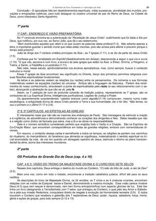 As Epístolas do Novo Testamento e o Apocalipse de João 99
Conclusão - O apocalipse fala em desdobramentos espirituais, vidas sucessivas, pluralidade dos mundos, pro-
vações e emigrações coletivas, para tudo desaguar no oceano universal da paz do Reino de Deus, na Cidade de
Deus, como interpretou Santo Agostinho.
1ª parte
1º CAP.: ENDEREÇO E VISÃO PREPARATÓRIA
No 1º versículo encontra-se a autenticação da “Revelação de Jesus Cristo”, sublinhando que foi dada a Ele por
Deus, que notificou, por sua vez, ao Servo João, que dá o seu testemunho.
“Bem aventurados aqueles que vêem e os que ouvem as palavras desta profecia”(1:3). Não adianta apenas a
letra, é importante guardar o sentido moral que nelas estão inscritas, pois são avisos para alterar e prevenir porque o
tempo está próximo”.
João se dirige aos 7 núcleos cristãos principais da Ásia - as 7 Igrejas (1:11), e se diz da parte de Jesus Cristo
(1:5).
Confessa que foi “arrebatado em Espírito”(desdobramento em êxtase), descrevendo a seguir o que via e ouvia
(1:10): “O que vês, escreve-o num livro, e envia-o às sete igrejas que estão na Ásia: a Éfeso, Smirna, a Pergamo, a
Tiatira, a Sardo, a Filadélfia e a Laodicéia (1:11).
Não cabe, nesse estudo, aprofundamentos nos arcanos apocalípticos, mas, como sempre, buscar o conteúdo
instrutivo e moral.
Essas 7 igrejas da Ásia encontram seu significado no Oriente, berço dos primeiros caminhos religiosos com
suas filosofias espiritualistas fundamentais.
As letras e as palavras vestem as relações (ou razões) entre os pensamentos. Os números e sua fórmulas
matemáticas vestem as equações (razões) do universo. Ambos são a linguagem da Natureza. Partem dos rendi-
mentos do nosso conhecimento, atravessam a ponte da espiritualidade pela razão (e seu relacionamento com o sa-
ber), alcançando a abstração do que não se vê, pela fé.
Assim, os 7 castiçais de ouro de profunda conexão da tradição judaica, representando as 7 igrejas, são os
condutores da Luz Espiritual Divina, Inteligências purificadoras, Legiões de Justiça e Poder.
Os aparentemente surpreendentes “cabelos brancos como algodão”(1:14) comprovam, mesmo numa visão
escatológica, a antigüidade divina de Jesus Cristo perante a Terra e sua humanidade; daí o ter dito: “Não temas, eu
sou o primeiro e o último”(1:17 e 2:8).
2º E 3º CAPÍTULOS: AS EPÍSTOLAS ÀS IGREJAS
É interessante notas que não são as mesmas dos endereços de Paulo. São mensagens de estímulo à oração
e à vigilância; de advertências e demonstrando conhecer os corações dos dirigentes e fiéis. Delas ressalta que não
é a religião como dístico de fachada que salva, mas a fé e as obras na responsabilidade.
Sete é o número simbólico considerado perfeito que engloba todo o Verbo e a Criação. São os Espíritos da
Co-Criação Maior, que encontram correspondência em todas as grandes religiões, embora com nomenclaturas di-
versas.
Em resumo, o conteúdo dessas cartas é semelhante a todos os tempos; as religiões se perdem nos caminhos
do ritualismo, do mercantilismo, do fanatismo que alimenta os orgulhosos, materializando o sentido espiritual no tri-
vial acomodado da vida, de vez em quando um abnegado operário de Jesus, estimula o retorno ao plano transcen-
dental da alma, acima dos interesses mundanos.
2ª parte
OS Prelúdios do Grande Dia de Deus (cap. 4 a 16)
CAP. 4 E 5: VISÃO DO TRONO DA MAJESTADE DIVINA E O LIVRO DOS SETE SELOS
Nesses dois capítulos, Deus entrega o destino do mundo ao Cordeiro, “O Leão da tribo de Judá, a raiz de Davi”
(5:5).
Mais uma vez, como em todo o tratado, encontra-se a tradição cabalística judaica, difícil até para os seus
neófitos.
As descrições do trono da Majestade Divina, os 24 anciãos, os 7 círios e as 4 criaturas viventes, encontram
relações com as visões de Ezequiel. Isaías e Daniel, demonstrando a mesma iniciação. Essa visão parece mostrar
Deus (4:3) (que nem sequer é denominado, nem tem forma antropomórfica) num aspecto glorioso de luz. Este Ser
tinha um livro (designando a Terra)fechado com 7 selos, que entregou ao Cordeiro, o qual pelo seu Amor e Sabedo-
ria e pela sua missão Redentora, conquistara direito de resgate à evolução da Humanidade terrestre (5:9). E todos
louvaram o Cordeiro que recebera o galardão dos 7 esplendores de Deus: poder, riqueza, sabedoria, força, honra,
glória e ações de graças, para todo sempre (5:12 e 13)
 