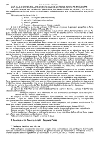 Curso de Aprendizes do Evangelho100
CAP. 6 A 9: O CORDEIRO ABRE OS SETE SELOS E OS ANJOS TOCAM AS TROMBETAS
Os quatro cavalos e seus cavaleiros do apocalipse de João são encontrados em Zacarias (1:8-10 e 6:1-3) e
tem conexão com os símbolos hindus, o que universaliza os fundamentos da ação dos Espíritos sobre as ações hu-
manas.
São quatro grandes forças (6:1 a 8):
a) Branco - O Evangelho (O Bom Combate)
b) Vermelho - Instintos primitivos, paixões
c) Preto - A ganância
d) Amarelo - a desencarnação, o Juízo e o reajuste.
O final do 6º capítulo traz o aviso do sexto selo (6:12-17)para a mudança da paisagem geográfica da Terra,
semelhante ao Sermão profético de Jesus (MT., cap. 24 e 25).
No cap. 7 é narrado que em todas as circunstâncias, os que servem a Deus, harmonizando-se com sua Au-
gusta Vontade, serão preservados; logo, algumas frações rebeldes dos Espíritos terrenos seriam excluídas e substi-
tuídas num exílio de expiação e aprendizado (A Gênese, cap. XVIII).
A explicação de um certo número de seres em cada “Tribo” leva a um pensamento lógico de que “todos os
caminhos religiosos possuem as mesmas possibilidades de ascensão espiritual”. A individualidade rebelde é que se
exclui (por si mesma) da Nova Era de Regeneração
Os que se esforçam na reforma Íntima e aprimoramento das virtudes estão inscritos no Livro da Vida, do Cor-
deiro de Deus (7:13/16). “Estão trajados de branco” porque “lavaram suas vestes espirituais”(corpo espiritual) no bu-
rilamento das tribulações da vida (trabalho próprio) através dos ensinos do caminho, da verdade com o Cristo. Ha-
verá um só Pastor que os “apascentará conduzindo-os às fontes das águas da vida”.
Nos capítulos 8 e 9, a abertura do sétimo selo é a mais solene, depois de um silêncio de “cerca de meia
hora”(talvez significando a passagem do tempo que na tradição profética procede a “vinda” do Senhor). Tudo o que
estava decretado no livro começa a se desenvolver a cada toque da trombeta (meio de aviso naquela época).
Perante o sofrimento dos povos da Terra, os Santos Espíritos intercederam a Deus com suas orações (8:3) e
conseguiram abreviar a chegada do Grande Dia do Senhor. As quatro primeiras trombetas anunciaram o fogo devo-
rador da purificação em toda terça parte da Terra, pois todo acrisolamento requer profunda transformação. Esta mu-
dança numa terça parte terrena ocasionará lamentáveis distúrbios físicos e psíquicos. Os estudiosos da atualidade
conectam esses acontecimentos com a possível e provável mudança do eixo magnético das nossa terra que, verti-
calizando-se será alterado no contexto angular de 23º30’ (equivalência de 33% - terça parte). Para mais aprofundado
estudo recomenda-se “A Mensagem do Apocalipse” de Nelson Lobo de Barros.
Tantos sofrimentos, talhados pelos próprios homens, ainda nada significam perto das três trombetas restantes.
Após a quinta trombeta (cap. 9) uma “estrela” (espírito) caiu do céu sobre a Terra e foi-lhe dada a chave do
“Abismo”(Is., 14:12). Foram ouvidos três lamentos os “AIS”. Toca a sexta trombeta.
Das trevas, quer dizer, da animalidade egoística e gananciosa dos homens, surgiram a fome e a destruição.
Ainda assim, muitos homens não se arrependeram de suas más obras, sua idolatria, suas iniquidades.
No Cap. 10 encontra-se a iminência do expurgo final, para valorizar o mérito dos bons. Era chegada a hora da
Terra abrigar uma nova geração. O Livro da Vida, contido em suas mãos, tem o sabor (entendimento) doce-amargo
(10:9). Doce porque esta evolução é feita através de tantos sofrimentos calcados nas deficiências morais individuais
e coletivas dos homens, decorrentes do “Bom Combate”, isto é, do abatimento do orgulho e da vaidade.
No cap. 11 a sétima trombeta anuncia o terceiro AI.
Eis o grande dia do Senhor, quando a Humanidade conhecerá a verdade da vida, a vontade do Senhor atra-
vés das suas leis naturais.
“Tendo por Templo de Deus, o Universo; por altar, a consciência; por imagem, Deus em Espírito e
Verdade; por lei, a caridade”(Léon Denis).
Até o capítulo 16, vem a descrição da retomada da espiritualidade na Terra, com a luta constante para a vitó-
ria do amor. O Dragão e o Cordeiro, o falso profeta a serviço da Beta (poderes inferiores) (13/11), tudo significando
uma grande convulsão social com grande semelhança aos tempos atuais.
Em 16:1 “as sete salvas da ira de Deus” significam as sete conseqüências mais graves do erros humanos. É a
lei de ação e reação. Cinco taças de profundos reajustes foram enviadas.
Ainda assim João narra que o homens não se arrependeram nem glorificaram ao Senhor (16:9/10).
“Bem aventurado aquele que vigia”(16:15). Está pronta a batalha da espiritualidade contra a materialidade.
Segue a narração: “O sétimo anjo derrama sua taça e o céu anuncia: “Está feito”.
Fenômenos cósmicos influenciam as potências terrestres; as forças magnéticas da Providência Divina perpas-
sam a Terra para a limpeza do padrão vibratório inferior.
Todos lamentam, mais ainda ninguém se lembra de Deus.
O APOCALIPSE DO APÓSTOLO JOÃO - SEGUNDA PARTE
O Castigo de Babilônia (cap. 17 a 19)
Todos os flagelos passados não tocaram os corações ainda endurecidos de uma grande parte da civilização.
Torna-se necessária uma reedificação espiritual das pontencialidades que representam a Providência Divina: os
Grandes Espíritos da Renovação Mental que atuam sobre as Ciências, as Artes, a Filosofia e a Caridade.
 
