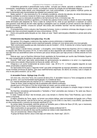 As Epístolas do Novo Testamento e o Apocalipse de João 101
A Babilônia pervertida é personificada numa mulher corrupta que infecta, perverte e adúltera os povos in-
conscientes, mergulhados no prazer vicioso, na ambição e dureza de coração de sua felicidade religiosa.
Não se busca neste estudo uma interpretação com mais profundidade, a qual poderia modificar pontos de
vista fundamentais pela impropriedade dos debates que poderiam advir.
Neste capítulo 17, dos versículos 8 a 18, é narrada a existência, através dos séculos, de vários Anticristos que
tentarão combater os ensinos morais do Cristo e que, certamente, não prevalecerão.
O castigo, que é a retomada do equilíbrio e da harmonia da Terra, é iminente (cap. 18).
A auto-suficiência científica e agnóstica, a inversão dos valores morais e éticos, o abuso do seco e das drogas,
serão eliminados pelo despertar da “fome e sede de Justiça”(18:14), onde os que sacrificam e exploram os outros
para gozarem suas delícias de bem estar egoísta e passageiro (que na verdade os tornam escravos dos desejos e
paixões primitivas), sentirão a busca do “porquê” das coisas, das verdades “escritas” nas leis naturais que regem a
vida física e espiritual.
O enriquecimento ilícito e abusivo das fraquezas humanas, (como o comércio criminoso das drogas e a pros-
tituição) não mais encontrará respaldo em seus consumidores. (18:16)
Como uma grande pedra lançada ao mar, disse um anjo: “Assim será lançada a Babilônia e jamais será acha-
da”. (18:21)
O Extermínio das Nações Corruptas (Cap. 19 a 20)
No capítulo 19 é chegado o extermínio das nações e povos ambiciosos e materialistas.
Depois de toda higienização social e espiritual passada, começa um novo tempo para uma nova geração.
“Bem aventurados aqueles que são chamados à ceia do Cordeiro”. (19:9). É preciso ter a túnica nupcial (corpo
espiritual da ressurreição).
Agora chega o cavalo branco vencedor - o Evangelho, como Código Moral dos Espíritos (19-11) e todos que
os seguem são cheios de pureza (19:14). O mal e todos os seus seguidores são exilados (cap. 20). Depois importa
que seja libre sua ascendência sobre os homens (por pouco tempo) para que haja provas e méritos através do livre
arbítrio.
Nota-se aqui, que os Espíritos inferiores foram apartados da Humanidade por auxílio das Entidades Superio-
res, para reorganização do planeta e não pelos sentimentos dos homens.
Durante “1000 anos” eles terão oportunidade de aprimoramento na sabedoria e no amor: é a regeneração,
onde muitos bons estarão influenciando os fracos de caráter. (20:3 a 6)
Chega-se a um ponto fundamental de ensino moral - cap. 20:12 e 13 - e foram julgados segundo as suas
obras, encarnados e desencarnados.
Os reprovados forma para a “segunda morte” que pode corresponder ao expurgo planetário, onde encontrarão
novas moradas primitivas do Senhor, para seus realinhamentos espirituais. Do átomo ao arcanjo, tudo é criação di-
vina no seu plano evolutivo. (LE qt. 540)
A Jerusalém Futura - Epílogo (cap. 21 e 22)
Um novo céu, uma nova Terra, eis a aurora da Nova Era. A Jerusalém futura é a Terra consagrada ao direito
divino do Amor, com sua Humanidade espiritualizada. É a Cidade de Deus.
É a “esposa ataviada para seu esposo”(21:2), a aliança espiritual e imortal.
Todas as dores, todas as lágrimas são já passadas pelo cadinho purificador.
Aquele que é o Princípio e o Fim faz novas todas as coisas, pois as contém em si mesmo.
É o capítulo de um Terceiro Milênio de Regeneração, onde o saber se ampara no coração meigo e manso do
Cristo.
Os Espíritos vencedores permanecerão e “herdarão a Terra” prometida aos mansos e “Eu serei seu Deus e
eles serão meus Filhos” (21:7)
E nesta “Cidade de Deus” não há templo, pois o seu templo é o Senhor Deus Todo Poderoso, que é onipre-
sente e onisciente.
A esfera vibratória da Terra, agora, se tornam sua própria defesa, pela luminosidade da ligação com o Plano
Mais Alto. Ela “Não precisa” mais de sol ou de lua, pois que a luz do Cristo é o seu farol, a sua diretriz, que descerra
os véus esclarecendo o caminho da evolução espiritual (21:24).
As portas desta Humanidade redimida jamais se fecharão para a Glória de Deus (21:25), que a inscreverá,
como vitória final do Cristo, na Confraternização Universal.
“Bem aventurados os que guardam os ensinamentos destas profecias”(22:7)
João prostrou-se aos pés do anjo que lhe auxiliara as visões e este respondeu-lhe:
“Sou um converso teu. Adora a Deus”(22:9)
“A graça de Nosso Senhor Jesus Cristo seja com todos vós. Assim seja”. (22:21)
 