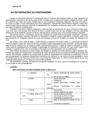 Capítulo 44
AS DETURPAÇÕES DO CRISTIANISMO
Apesar do dicionários definirem o cristianismo como “o conjunto das religiões cristãs, ou seja, baseadas nos
ensinamentos, na pessoa e na vida de Jesus Cristo” e cristão como “a pessoa que segue a religião do Cristo”, pode-
mos observar que Jesus não fundou religião alguma, não estabeleceu hierarquias religiosas, não criou nem estimu-
lou rituais ou cultos. O que conhecemos hoje como cristianismo, representado pela inúmeras religiões e seitas cha-
madas cristãs, não só confunde e dificulta o entendimento dos verdadeiros ensinos de Jesus, como , em muitas ve-
zes, deles se afastam completamente.
Enquanto os primeiros cristãos conseguiram manter-se fiéis ao pensamento de Jesus, a Doutrina Cristã sobre-
viveu com toda a sua pureza. Sua doutrina de amor e perdão trazia nova luz aos corações e os seus seguidores
destacavam-se do ambiente corrupto do tempo, pela pureza de costumes e por uma conduta retilínea e exemplar.
No segundo século, o cristianismo exerce sua influência em quase todas as atividades intelectuais. Tertuliano
apresenta sua Apologia, enquanto Clemente de Alexandria e Orígenes surgem defendendo a filosofia cristã. Com
eles levanta-se um verdadeiro exército de vozes que advogam a causa da verdade e da justiça, da redenção e do
amor.
No entanto, com o edito de Milão, o poder Romano incorpora-se às hostes cristãs, e o cristianismo ascende à
tarefa de Estado. A partir daí, observou-se uma completa e radical deturpação de seus princípios, através de adapta-
ções de textos, acordos com as doutrinas pagãs, entendimentos políticos, criação de dogmas, adoração de ídolos,
cultos externos, estabelecimento do Papado, a organização do Catolicismo, a simonia, etc, que vieram a gerar, futu-
ramente, os grandes erros como as Cruzadas, a Inquisição e as lutas sangrentas com os protestantes.
Hoje milhões de pessoas se dizem cristãs, por tradição ou escolha, por terem aderido a alguns preceitos dou-
trinários que julgam ser exatamente o cristianismo do Cristo, tal como ele teria ensinado na Palestina há quase vinte
séculos. Na realidade, a essência do ensinamento de Jesus foi deliberadamente esquecida ou modificada, a fim de
que prevalecessem os interesses mesquinhos e transitórios dos homens, no uso e gozo do poder passageiro. Jesus
foi transformado em um Deus que morreu para nos purificar de nossos erros, e o Reino de Deus deixou de ser uma
realização pessoal para ser uma graça ou uma escolha arbitrária.
Há necessidade, portanto, de retornarmos à grande mensagem de Jesus, que é a da realidade do ser espiritu-
al, com todas as suas conseqüências.
QUADRO
ADULTERAÇÕES DO CRISTIANISMO APÓS O SÉCULO IV
⇒ Judaísmo • Jejuns, abstenção de certos alimen-
tos
• Ato de orar de joelhos
⇒ Roma • Festas religiosas
• Procissões
• Vestes sacerdotais, incenso, água
benta
• Altares, venerações a santas
(deuses)
⇒ Grécia • Dias santos
• Ritual e mistérios da missa
⇒ Trácia, Síria e Frí-
gia
• Ato de confessar pecados
• Uso do pão e vinho na missa
• Virgindade da grande mãe
⇒ Egito • Idéia da Santíssima Trindade, do Juí-
zo Final
• Conventos e mosteiros
 