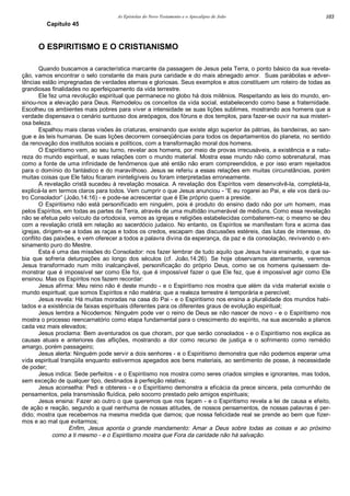 As Epístolas do Novo Testamento e o Apocalipse de João 103
Capítulo 45
O ESPIRITISMO E O CRISTIANISMO
Quando buscamos a característica marcante da passagem de Jesus pela Terra, o ponto básico da sua revela-
ção, vamos encontrar o selo constante da mais pura caridade e do mais abnegado amor. Suas parábolas e adver-
tências estão impregnadas de verdades eternas e gloriosas. Seus exemplos e atos constituem um roteiro de todas as
grandiosas finalidades no aperfeiçoamento da vida terrestre.
Ele fez uma revolução espiritual que permanece no globo há dois milênios. Respeitando as leis do mundo, en-
sinou-nos a elevação para Deus. Remodelou os conceitos da vida social, estabelecendo como base a fraternidade.
Escolheu os ambientes mais pobres para viver a intensidade se suas lições sublimes, mostrando aos homens que a
verdade dispensava o cenário suntuoso dos areópagos, dos fóruns e dos templos, para fazer-se ouvir na sua misteri-
osa beleza.
Espalhou mais claras visões às criaturas, ensinando que existe algo superior às pátrias, às bandeiras, ao san-
gue e às leis humanas. De suas lições decorrem conseqüências para todos os departamentos do planeta, no sentido
da renovação dos institutos sociais e políticos, com a transformação moral dos homens.
O Espiritismo vem, ao seu turno, revelar aos homens, por meio de provas irrecusáveis, a existência e a natu-
reza do mundo espiritual, e suas relações com o mundo material. Mostra esse mundo não como sobrenatural, mas
como a fonte de uma infinidade de fenômenos que até então não eram compreendidos, e por isso eram rejeitados
para o domínio do fantástico e do maravilhoso. Jesus se referiu a essas relações em muitas circunstâncias, porém
muitas coisas que Ele falou ficaram ininteligíveis ou foram interpretadas erroneamente.
A revelação cristã sucedeu à revelação mosaica. A revelação dos Espíritos vem desenvolvê-la, completá-la,
explicá-la em termos claros para todos. Vem cumprir o que Jesus anunciou - “E eu rogarei ao Pai, e ele vos dará ou-
tro Consolador” (João,14:16) - e pode-se acrescentar que é Ele próprio quem a preside.
O Espiritismo não está personificado em ninguém, pois é produto do ensino dado não por um homem, mas
pelos Espíritos, em todas as partes da Terra, através de uma multidão inumerável de médiuns. Como essa revelação
não se efetua pelo veículo da ortodoxia, vemos as igrejas e religiões estabelecidas combaterem-na; o mesmo se deu
com a revelação cristã em relação ao sacerdócio judaico. No entanto, os Espíritos se manifestam fora e acima das
igrejas, dirigem-se a todas as raças e todos os credos, escapam das discussões estéreis, das lutas de interesse, do
conflito das paixões, e vem oferecer a todos a palavra divina da esperança, da paz e da consolação, revivendo o en-
sinamento puro do Mestre.
Esta é uma das missões do Consolador: nos fazer lembrar de tudo aquilo que Jesus havia ensinado, e que sa-
bia que sofreria deturpações ao longo dos séculos (cf. João,14:26). Se hoje observamos atentamente, veremos
Jesus transformado num mito inalcançável, personificação do próprio Deus, como se os homens quisessem de-
monstrar que é impossível ser como Ele foi, que é impossível fazer o que Ele fez, que é impossível agir como Ele
ensinou. Mas os Espíritos nos fazem recordar:
Jesus afirma: Meu reino não é deste mundo - e o Espiritismo nos mostra que além da vida material existe o
mundo espiritual; que somos Espíritos e não matéria; que a realeza terrestre é temporária e perecível;
Jesus revela: Há muitas moradas na casa do Pai - e o Espiritismo nos ensina a pluralidade dos mundos habi-
tados e a existência de faixas espirituais diferentes para os diferentes graus de evolução espiritual;
Jesus lembra a Nicodemos: Ninguém pode ver o reino de Deus se não nascer de novo - e o Espiritismo nos
mostra o processo reencarnatório como etapa fundamental para o crescimento do espírito, na sua ascensão a planos
cada vez mais elevados;
Jesus proclama: Bem aventurados os que choram, por que serão consolados - e o Espiritismo nos explica as
causas atuais e anteriores das aflições, mostrando a dor como recurso de justiça e o sofrimento como remédio
amargo, porém passageiro;
Jesus alerta: Ninguém pode servir a dois senhores - e o Espiritismo demonstra que não podemos esperar uma
vida espiritual tranqüila enquanto estivermos apegados aos bens materiais, ao sentimento de posse, à necessidade
de poder;
Jesus indica: Sede perfeitos - e o Espiritismo nos mostra como seres criados simples e ignorantes, mas todos,
sem exceção de qualquer tipo, destinados à perfeição relativa;
Jesus aconselha: Pedi e obtereis - e o Espiritismo demonstra a eficácia da prece sincera, pela comunhão de
pensamentos, pela transmissão fluídica, pelo socorro prestado pelo amigos espirituais;
Jesus ensina: Fazer ao outro o que queremos que nos façam - e o Espiritismo revela a lei de causa e efeito,
de ação e reação, segundo a qual nenhuma de nossas atitudes, de nossos pensamentos, de nossas palavras é per-
dido; mostra que recebemos na mesma medida que damos; que nossa felicidade real se prende ao bem que fizer-
mos e ao mal que evitarmos;
Enfim, Jesus aponta o grande mandamento: Amar a Deus sobre todas as coisas e ao próximo
como a ti mesmo - e o Espiritismo mostra que Fora da caridade não há salvação.
 
