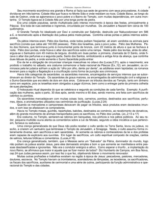 A Palestina: Aspectos Históricos 9
Seu movimento econômico era grande e Roma aí fazia sua sede de governo com seus procuradores. A cidade
dividia-se em três bairros: Cidade Alta que ficava no Monte Sião e onde residiam os ricos; Cidade Baixa, ao longo do
vale de Cedron, onde se aglomerava o povo pobre e o Bairro do Templo, com muitas dependências, em outra mon-
tanha. O Templo ligava-se à Cidade Alta por uma longa ponte de pedra.
Era uma cidade populosa, sendo multiplicada pelo intenso movimento à época das festas, principalmente a
Páscoa. Era toda de ruas estreitas e íngremes, circundada por muralhas. De Jerusalém a Nazaré tem cerca de 100
quilômetros.
O Grande Templo foi idealizado por Davi e construído por Salomão, destruído por Nabucodonosor em 586
a.C. e reconstruído após a libertação dos judeus pelos medo-persas. Continha várias portas e pátios internos sobre-
postos.
Os pátios internos eram: Pátio dos Gentios, onde todos podiam freqüentar, ali eram vendidos os animais para
sacrifício (consta que cabia até 140.000 pessoas). Pátio dos Israelitas, para o povo judeu. Pátio das Mulheres. Pá-
tio dos Homens, que terminava junto à monumental porta de bronze, com 22 metros de altura e que se fechava à
noite. Pátio dos Levitas, onde ficava o altar dos sacrifícios sobre uma rampa. Neste pátio dos levitas, atrás do altar,
erguia-se o Santuário com 45 metros de largura, dividido em duas partes: a primeira, chamada de O Santo, onde fi-
cava o altar dos perfumes e a segunda parte, Santo dos Santos, simbolizando a antiga Arca da aliança, que continha
duas tábuas de pedra, e onde somente o Sumo Sacerdote podia entrar.
Era da lei a obrigação de circuncisar crianças masculinas no oitavo dia (Lucas,2:21), após o nascimento; era
proibido o trabalho no sábado; era costume comemorar a festa nacional da Páscoa (Ex.,12); em Jerusalém; os cri-
minosos pela lei judaica sofriam a ação do “olho por olho, dente por dente”, as adúlteras eram lapidadas; os romanos
levaram para a região a flagelação e a crucificação como forma de punição aos criminosos.
Havia três categorias de sacerdotes: os sacerdotes menores, encarregados de serviços internos que se subor-
dinavam ao diretor do Templo. Os sacerdotes de graus maiores, os encarregados da administração civil e religiosa e
o Sumo-Sacerdote que era eleito de dois em dois anos. Cobravam os tributos devidos ao Templo, tanto em dinheiro
como em espécie, pois os israelitas eram obrigados a pagar dízimos, bem como a entregar parte da primeira colheita
de suas plantações.
O holocausto ritual dependia do que se celebrava e segundo as condições de cada família. Exemplo: A purifi-
cação das mulheres, após o parto, 30 dias após, sendo menino e 60 dias, sendo menina, era feita com sacrifícios de
cabritos ou pombos.
Os sacerdotes mercadejavam com muitas coisas: bois, carneiros, pombos, destinados aos sacrifícios; perfu-
mes, óleos, e aromatizantes utilizados nas cerimônias de purificação. (Lucas,2:24)
Quando os mercadores e camponeses deixavam de pagar os tributos, seus produtos eram declarados imun-
dos, e com isso se afastavam os compradores.
Havia no Templo mesas, guichês, repartições, balcões, destinados ao comércio, ao recebimento de donativos,
além do grande movimento de animais transportados para os sacrifícios, no Pátio dos Levitas. (Jo.,2:13 a 17)
Era costume, no Templo, sentarem-se rabinos em banquetas, nos pórticos e nos pátios públicos. Ao seu re-
dor, pequena multidão ouvia atenta os comentários sobre a Lei de Moisés, segundo a idéia iniciática a que pertenci-
am, fariseus ou saduceus.
Uma crença generalizada de que Deus não podia receber o culto senão na Terra Santa, levou os judeus, no
exílio, a criarem um santuário que lembrasse o Templo de Jerusalém, a Sinagoga. Nesta, o culto assumiu forma in-
teiramente diversa, sem sacrifícios e sem sacerdotes. Aí somente os rabinos e conhecedores da lei e dos profetas
eram capazes de explicá-lo aos ouvintes. Em lugar de sacrifícios, um culto espiritual composto de orações, cantos
de salmos, leituras bíblicas e comentários. (Lucas,4:16)
Era crença generalizada, também, que o Messias seria um “Salvador” da Pátria, dominador do mundo, logo
não podiam os judeus aceitar Jesus, para eles demasiado simples e bom e que somente se manifestava entre pes-
soas desclassificadas e ignorantes. Não era o condutor enérgico e altivo. Como esperar o triunfo , a implantação do
novo Reino, se afirmava que maior é aquele que se fizer menor de todos? Diz Humberto de Campos, em Boa Nova,
cap.24 que Judas pensava assim, por isso fez o que fez, objetivando liderar o movimento renovador.
Muitas outras profissões e trabalhos existiam na região à época de Jesus: pescadores, pastores, mercadores,
doutores, escravos. No Templo haviam os trombeteiros, acendedores de lâmpadas, as tecedeiras, os sacrificadores,
os fiscais dos sacrifícios, auxiliares de cerimonial e uma série de outros, participando da função administrativa e ope-
racional do Templo e das cidades.
 