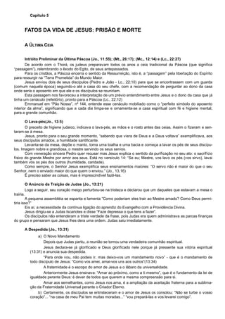 Capítulo 5
FATOS DA VIDA DE JESUS: PRISÃO E MORTE
A ÚLTIMA CEIA
Intróito Preliminar da Última Páscoa (Jo., 11:55); (Mt., 26:17); (Mc., 12:14) e (Lc., 22:27)
De acordo com o Thorá, os judeus preparavam todos os anos a ceia tradicional da Páscoa (que significa
“passagem”), relembrando o êxodo do Egito, de seus antepassados.
Para os cristãos, a Páscoa encerra o sentido da Ressurreição, isto é, a “passagem” pela libertação do Espírito
para ressurgir na “Terra Prometida” do Mundo Maior.
Jesus enviou dois de seus discípulos (Pedro e João - Lc., 22:10) para que se encontrassem com um guarda
(comum naquela época) seguindo-o até a casa do seu chefe, com a recomendação de perguntar ao dono da casa
onde seria o aposento em que ele e os discípulos se reuniriam.
Esta passagem nos favoreceu a interpretação de um prévio entendimento entre Jesus e o dono da casa que já
tinha um cenáculo (refeitório), pronto para a Páscoa (Lc., 22:12)
Emmanuel em “Pão Nosso”, nº 144, entende esse cenáculo mobiliado como o “perfeito símbolo do aposento
interior da alma”, significando que a cada dia limpa-se e ornamenta-se a casa espiritual com fé e higiene mental,
para a grande comunhão.
O Lava-pés(Jo., 13:5)
O preceito de higiene judaico, indicava o lava-pés, as mãos e o rosto antes das ceias. Assim o fizeram e sen-
taram-se à mesa.
Jesus, pronto para o seu grande momento, “sabendo que viera de Deus e a Deus voltava” exemplificava, aos
seus discípulos amados, a humildade santificante.
Levanta-se da mesa, depõe o manto, toma uma toalha e uma bacia e começa a lavar os pés de seus discípu-
los. Imagem nobre e grandiosa, o mestre servindo os seus servos.
Com veneração sincera Pedro quer recusar mas Jesus explica o sentido da purificação no seu ato: o sacrifício
físico do grande Mestre por amor aos seus. Está no versículo 14: “Se eu; Mestre, vos lavo os pés (vos sirvo), lavai
também vós os pés dos outros (humildade, caridade).
Como sempre, o Senhor Jesus exemplifica seus ensinamentos maiores: “O servo não é maior do que o seu
Senhor, nem o enviado maior do que quem o enviou.” (Jo., 13,16)
É preciso saber as coisas, mas é imprescindível fazê-las.
O Anúncio da Traição de Judas (Jo., 13:21)
Logo a seguir, seu coração meigo perturbou-se na tristeza e declarou que um daqueles que estavam a mesa o
trairia.
A pequena assembléia se espanta e lamenta ”Como poderiam eles trair ao Mestre amado? Como Deus permi-
tiria isso?”
Eis aí, a necessidade da contínua ligação do aprendiz do Evangelho com a Providência Divina.
Jesus dirigiu-se a Judas Iscariotes e disse “Faze depressa o que tens a fazer”.
Os discípulos não entenderam a triste verdade da frase, pois Judas era quem administrava as parcas finanças
do grupo e pensaram que Jesus lhes dera uma ordem. Judas saiu imediatamente.
A Despedida (Jo., 13:31)
a) O Novo Mandamento
Depois que Judas partiu, a reunião se tornou uma verdadeira comunhão espiritual.
Jesus declara-se já glorificado e Deus glorificado nele porque já pressente sua vitória espiritual
(13:31) e anuncia sua despedida.
“Para onde vou, não podeis ir, mas deixo-vos um mandamento novo” - que é o mandamento de
todo discípulo de Jesus: “Como vos amei, amai-vos uns aos outros”(13:34)
A fraternidade é o escopo do amor de Jesus e o lábaro da universalidade.
Anteriormente Jesus ensinava: “Amar ao próximo, como a ti mesmo”, que é o fundamento da lei de
igualdade perante Deus: é dever de todos que querem a mesma compreensão para si.
Amar aos semelhantes, como Jesus nos ama, é a ampliação da aceitação fraterna para a sublima-
ção da Fraternidade Universal perante o Criador Eterno.
b) Certamente, os discípulos se entristeceram e o amor de Jesus os consolou: “Não se turbe o vosso
coração”... “na casa de meu Pai tem muitas moradas...” “vou prepará-las e vos levarei comigo”.
 