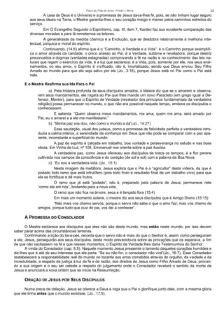 Fatos da Vida de Jesus: Prisão e Morte 13
A casa de Deus é o Universo e a promessa de Jesus dava-lhes fé, pois, se não tinham lugar seguro
aos seus ideais na Terra, o Mestre garantia-lhes o seu coração meigo e manso pelos caminhos estreitos do
serviço.
Em O Evangelho Segundo o Espiritismo, cap. III, item 7, Kardec faz sua excelente comparação das
diversas moradas e para lá remetemos os leitores.
A generalidade da medida cósmica é a Evolução, que se desdobra relativamente à melhoria inte-
lectual, psíquica e moral do espírito.
Continuando, (14:6) afirma que é o “Caminho, a Verdade e a Vida”: é o Caminho porque exemplifi-
ca o amor através da caridade, o único acesso ao Pai; é a Verdade, sublime e reveladora, porque destrói
preconceitos e dogmas (verdades estagnadas) comprovando a fé na razão e no conhecimento das leis na-
turais que regem o exercício da vida, é a luz que esclarece; é a Vida, pois, somente por ele, nos seus ensi-
namentos, no seu amor, o Espírito é vivificado, isto é, imortalizado, sendo que Deus enviou Seu Filho
Amado ao mundo para que ele seja salvo por ele (Jo., 3:16), porque Jesus está no Pai como o Pai está
nele.
E o Mestre Reafirma sua Ida Para o Pai
a) Pela tristeza profunda de seus discípulos amados, o Mestre diz que se o amarem e observa-
rem seus mandamentos, ele rogará ao Pai que lhes mande um novo Paracleto (em grego igual a De-
fensor, Mentor), para que o Espírito de Verdade (revelador dos princípios fundamentais da verdadeira
religião) possa permanecer no mundo, o que não era possível naquele tempo, embora os discípulos o
conhecessem.
E salienta: “Quem observa meus mandamentos, me ama, quem me ama, será amado por
Pai; eu o amarei e a ele me manifestarei.”
b) “Minha paz vos dou, não como o mundo a dá”(Jo., 14:27)
Essa saudação, usual dos judeus, como a promessa de felicidade perfeita e verdadeira intro-
duzia a calma interior, a serenidade da confiança em Deus que não pode se comparar com a paz apa-
rente, inconstante e superficial do mundo.
A paz de espírito é calcada em trabalho, boa vontade e perseverança no estudo e nas boas
obras. Em Vinha de Luz, nº 105, Emmanuel nos orienta sobre a paz ilusória.
A verdadeira paz, como Jesus ofereceu aos discípulos de todos os tempos, é a flor perene
cultivada nos campos da consciência e do coração (de sol a sol) com a palavra da Boa Nova.
c) “Eu sou a verdadeira vida. (Jo., 15:1)
Nesta imagem de metáfora, Jesus explica que o Pai é o “agricultor” desta videira, da que é
podado todo ramo que está infrutífero (pois todo fruto é resultado final de um trabalho vivo) para que
ela se fortifique e dê mais frutos.
O ramo que já está “podado”, isto é, preparado pela palavra de Jesus, permanece nele
“como ele em nós”, brotando para a nova vida.
O ramo que não fica na árvore, seca e é lançado fora (15:4)
Em mais um momento solene, o mestre diz aos seus discípulos que é Amigo Divino (15:15)
“Não mais vos chamo servos, porque o servo não sabe o que o amo faz; mas vos chamo de
amigos, porque tudo que ouvi do pai, vos dei a conhecer”.
A PROMESSA DO CONSOLADOR
O Mestre esclarece aos discípulos que eles não são deste mundo, mas estão neste mundo; por isso devem
saber parar acima das circunstâncias terrenas.
Confirmando a lição do lava-pés, recorda que o servo não é mais do que o Senhor é, assim como perseguiram
a ele, Jesus, perseguirão aos seus discípulos, deste modo prevenido-os sobre as provações que os esperava, a fim
de que não vacilassem na fé e que nesses momentos, o Espirito de Verdade lhes daria Testemunhos do Senhor.
A vinda do Consolador (cap. 6:5). Naquele momento Jesus pressente o lamento daqueles corações humildes e
diz-lhes que é até de seu interesse que ele parta: “Se eu não for, o consolador não virá”(Jo., 16:7). Esse Consolador
restabelecerá a responsabilidade real do mundo no tocante aos erros cometidos através do orgulho, da vaidade e da
incredulidade, a respeito da justiça à luz da fé e da razão, dos direitos de Jesus como Filho Amado de Deus, provan-
do a sua origem e o seu ser celeste a respeito do julgamento onde o Consolador revelará o sentido da morte de
Jesus e anunciará a nova ordem que se inicia na Ressurreição.
ORAÇÃO DE JESUS POR SEUS DISCÍPULOS
Numa prece de oblação, Jesus se oferece a Deus e roga que o Pai o glorifique junto dele, com a mesma glória
que ele tinha antes que o mundo existisse. (Jo., 17:5).
 